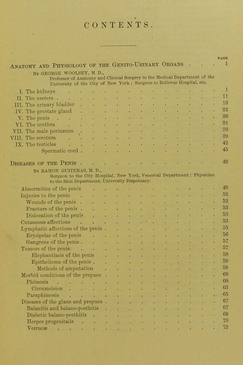 CONTENTS. PAGE Anatomy and Physiology of the Genito-Urinary Organs . . . l By GEORGE WOOLSEY, M. D., Professor of Anatomy and CUnical Surgery in the Medical Department of the University of the City of New York ; Surgeon to Bellevue Hospital, etc. I. The kidneys ^ II. The ureters 11 III. The urinary bladder 13 IV. The prostate gland 23 V. The penis ^6 VI. The urethra 31 VIT. The male perinaeura 36 VIII. The scrotum . ' IX. The testicles 42 Spermatic cord 45 Diseases of the Penis 49 by ramon guiteras, m. d., Surgeon to the City Hospital, New York, Venereal Department; Physician to the Skin Department, University Dispensary. Abnormities of the penis 49 Injuries to the penis 53 Wounds of the penis 52 Fracture of the penis 53 Dislocation of the penis 53 Cutaneous affections 53 Lymphatic affections of the penis 55 Erysipelas of the penis 56 Gangrene of the penis 57 Tumors of the penis 57 Elephantiasis of the penis 58 Epithelioma of the penis 59 Methods of amputation 59 Morbid conditions of the prepuce 60 Phimosis CO Circumcision 63 Paraphimosis 65 Diseases of the glans and prepuce 67 Balanitis and balano-posthitis 67 Diabetic balano-posthitis 69 Herpe.s progenitalis 70 Verrucae ''S