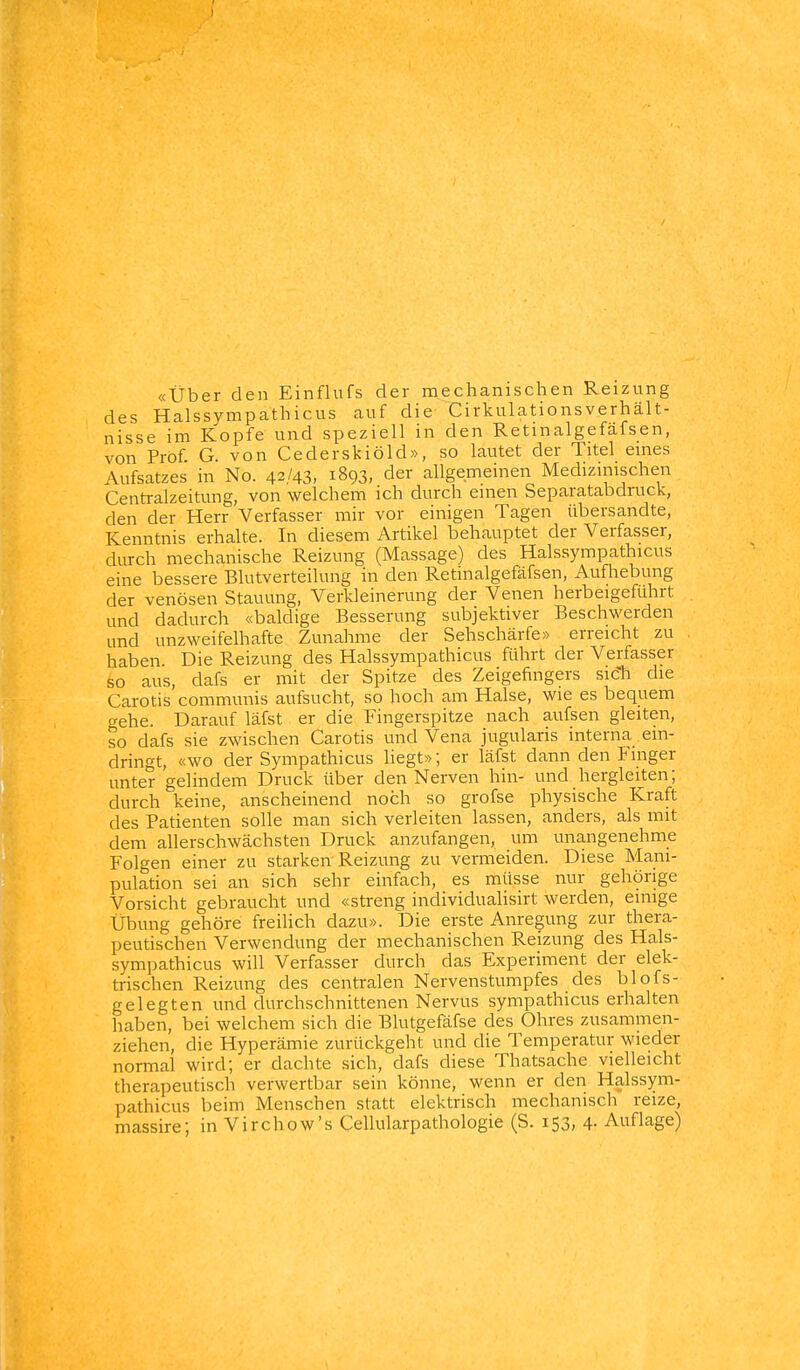 «über den Einflufs der mechanischen Reizung des Halssympathicus auf die- Cirkulationsverhält- nisse im Kopfe und speziell in den Retinalgefäfsen, von Prof G. von Cederskiöld», so lautet der Titel emes Aufsatzes in No. 42/43, 1893, der allgemeinen Medizinischen Centraizeitung, von welchem ich durch einen Separatabdruck, den der Herr Verfasser mir vor einigen Tagen übersandte, Kenntnis erhalte. In diesem Artikel behauptet der Verfasser, durch mechanische Reizung (Massage) des Halssympathicus eine bessere Blutverteilung in den Retinalgefäfsen, Aufhebung der venösen Stauung, Verkleinerung der Venen herbeigeführt und dadurch «baldige Besserung subjektiver Beschwerden und unzweifelhafte Zunahme der Sehschärfe» erreicht zu haben. Die Reizung des Halssympathicus führt der Verfasser so aus, dafs er mit der Spitze des Zeigefingers sic'h die Carotis communis aufsucht, so hoch am Halse, wie es bequem gehe. Darauf läfst er die Fingerspitze nach aufsen gleiten, so dafs sie zwischen Carotis und Vena jugularis interna ein- dringt, «wo der Sympathicus liegt»; er läfst dann den Finger unter gelindem Druck über den Nerven hin- und hergleiten; durch keine, anscheinend noch so grofse physische Kraft des Patienten solle man sich verleiten lassen, anders, als mit dem allerschwächsten Druck anzufangen, um unangenehme Folgen einer zu starken Reizung zu vemaeiden. Diese Mani- pulation sei an sich sehr einfach, es müsse nur gehörige Vorsicht gebraucht und «streng individualisirt werden, einige Übung gehöre freilich dazu». Die erste Anregung zur thera- peutischen Verwendung der mechanischen Reizung des Hals- sympathicus will Verfasser durch das Experiment der elek- trischen Reizung des centralen Nervenstumpfes des blofs- gelegten und durchschnittenen Nervus sympathicus erhalten haben, bei welchem sich die Blutgefäfse des Ohres zusammen- ziehen, die Hyperämie zurückgeht und die Temperatur wieder normal wird; er dachte sich, dafs diese Thatsache vielleicht therapeutisch verwertbar sein könne, wenn er den Halssym- pathicus beim Menschen statt elektrisch mechanisch reize, massire; in Virchow's Cellularpathologie (S. 153, 4- Auflage)