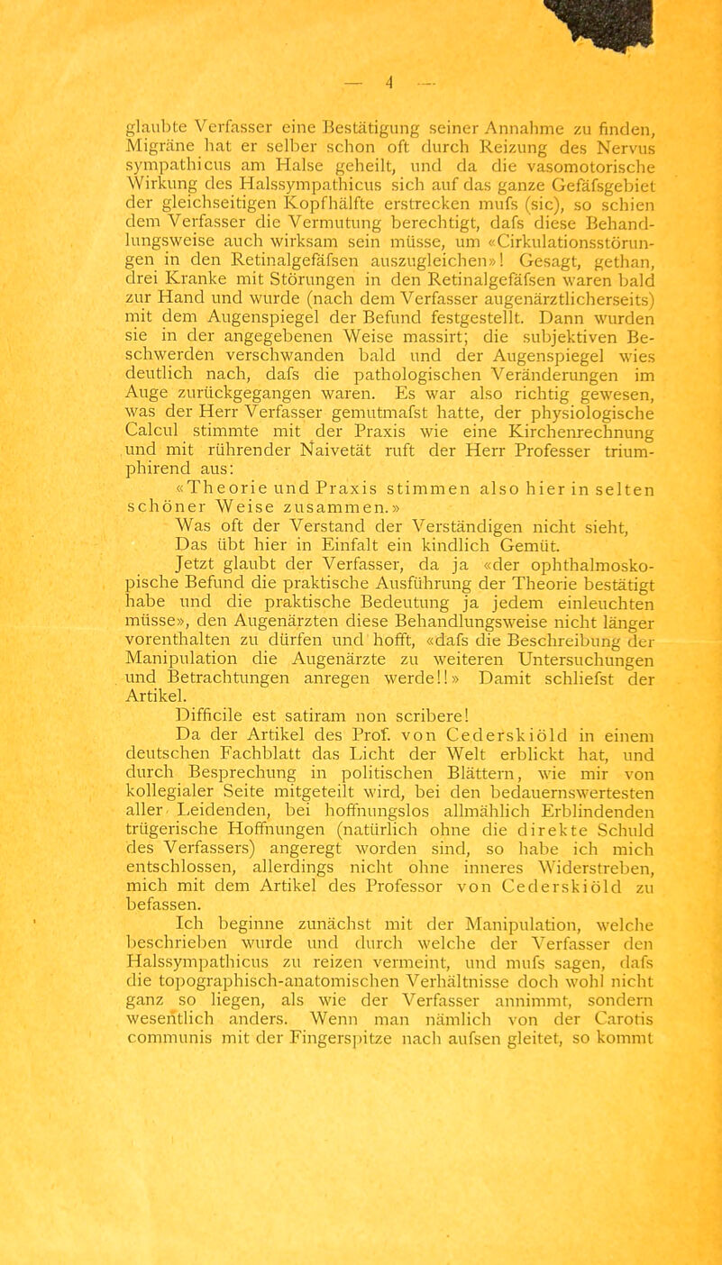 glaubte Verfasser eine Bestätigung seiner Annahme zu finden, Migräne liat er selber schon oft durch Reizung des Nervus sympathicus am Halse geheilt, und da die vasomotorische Wirkung des Halssympathicus sich auf das ganze Gefäfsgebiet der gleichseitigen Kopfhälfte erstrecken mufs (sie), so schien dem Verfasser die Vermutung berechtigt, dafs diese Behand- lungsweise auch wirksam sein müsse, um «Cirkulationsstörun- gen in den Retinalgefäfsen auszugleichen»! Gesagt, gethan, drei Kranke mit Störungen in den Retinalgefäfsen waren bald zur Hand und wurde (nach dem Verfasser augenärztlicherseits) mit dem Augenspiegel der Befund festgestellt. Dann wurden sie in der angegebenen Weise massirt; die subjektiven Be- schwerden verschwanden bald und der Augenspiegel wies deutlich nach, dafs die pathologischen Veränderungen im Auge zurückgegangen waren. Es war also richtig gewesen, was der Herr Verfasser gemutmafst hatte, der physiologische Calcul stimmte mit der Praxis wie eine Kirchenrechnung und mit rührender Naivetät ruft der Herr Professer trium- phirend aus: «Theorie und Praxis stimmen also hier in selten schöner Weise zusammen.» Was oft der Verstand der Verständigen nicht sieht, Das übt hier in Einfalt ein kindlich Gemüt. Jetzt glaubt der Verfasser, da ja «der ophthalmosko- pische Befund die praktische Ausführung der Theorie bestätigt habe und die praktische Bedeutung ja jedem einleuchten müsse», den Augenärzten diese Behandlungsweise nicht länger vorenthalten zu dürfen und hofft, «dafs die Beschreibung der Manipulation die Augenärzte zu weiteren Untersuchungen und 13etrachtungen anregen werdel!» Damit schliefst der Artikel. Difficile est satiram non scribere! Da der Artikel des Prof. von Cederskiöld in einem deutschen Fachblatt das Licht der Welt erblickt hat, und durch Besprechung in politischen Blättern, wie mir von kollegialer Seite mitgeteilt wird, bei den bedauernswertesten aller Leidenden, bei hoffnungslos allmählich Erblindenden trügerische Hoffnungen (natürlich ohne die direkte Schuld des Verfassers) angeregt worden sind, so habe ich mich entschlossen, allerdings nicht ohne inneres Widerstreben, mich mit dem Artikel des Professor von Cederskiöld zu befassen. Ich beginne zunächst mit der Manipulation, welclie beschrieben wurde und durch welche der Verfasser den Halssympathicus zu reizen vermeint, und mufs sagen, dafs die topographisch-anatomischen Verhältnisse doch wohl nicht ganz so liegen, als wie der Verfasser annimmt, sondern wesentlich anders. Wenn man nämlich von der Carotis communis mit der Fingerspitze nach aufsen gleitet, so kommt