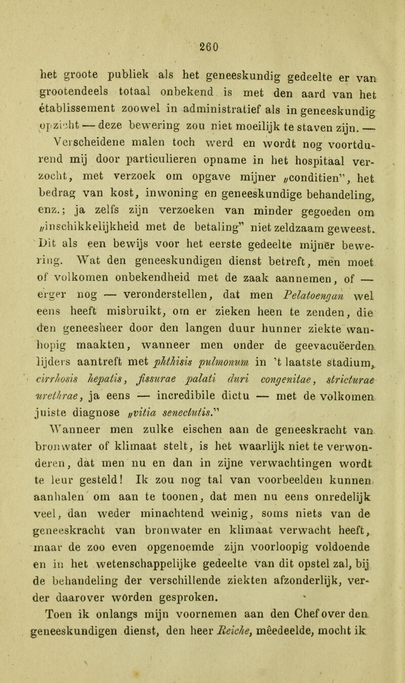 het groote publiek als het geneeskundig gedeelte er van grootendeels totaal onbekend is met den aard van het établissement zoowel in administratief als in geneeskundig opzbht — deze bewering zou niet moeilijk te staven zijn. — Verscheidene malen toch w7erd en wordt nog voortdu- rend mij door particulieren opname in het hospitaal ver- zocht, met verzoek om opgave mijner //conditiën11, het bedrag van kost, inwoning en geneeskundige behandeling, enz.; ja zelfs zijn verzoeken van minder gegoeden om ,/inschikkelijkheid met de betaling niet zeldzaam geweest. Dit als een bewijs voor het eerste gedeelte mijner bewe- ring. Wat den geneeskundigen dienst betreft, men moet of volkomen onbekendheid met de zaak aannemen, of — erger nog — veronderstellen, dat men Pelatoengan wel eens heeft misbruikt, orn er zieken heen te zenden, die den geneesheer door den langen duur hunner ziekte wan- hopig maakten, wanneer men onder de geevacuëerden lijders aantreft met pJithisis pulmonum in 't laatste stadium, cirrhosis liepatis, jissurae palati duri congenitae, stricturae urethrae, ja eens ■— incredibile dictu — met de volkomen juiste diagnose „vitia senectutis Wanneer men zulke eischen aan de geneeskracht van bronwater of klimaat stelt, is het waarlijk niet te verwon- deren, dat men nu en dan in zijne verwachtingen wordt te leur gesteld! Ik zou nog tal van voorbeelden kunnen aanhalen om aan te toonen, dat men nu eens onredelijk veel, dan weder minachtend weinig, soms niets van de geneeskracht van bronwater en klimaat verwacht heeft, maar de zoo even opgenoemde zijn voorloopig voldoende en in het wetenschappelijke gedeelte van dit opstel zal, bij de behandeling der verschillende ziekten afzonderlijk, ver- der daarover worden gesproken. Toen ik onlangs mijn voornemen aan den Chef over den geneeskundigen dienst, den heer Beicke, meedeelde, mocht ik