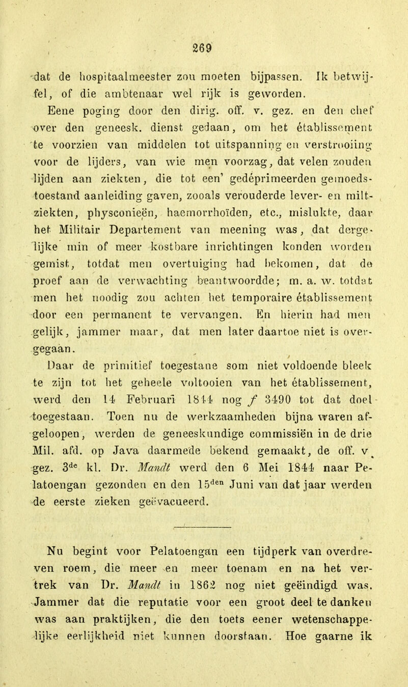 dat de hospitaalmeester zou moeten bijpassen. Ik betwij- fel, of die ambtenaar wel rijk is geworden. Eene poging door den dirig. off. v. gez. en den chef over den geneesk. dienst gedaan, om het établissement te voorzien van middelen tot uitspanning en verstrooiing voor de lijders, van wie men voorzag, dat velen zouden lijden aan ziekten, die tot een' gedéprimeerden gemoeds- toestand, aanleiding gaven, zooals verouderde lever- en milt- ziekten, physconieën, haemorrhoïden, etc., mislukte, daar het Militair Departement van meening was, dat derge- lijke min of meer kostbare inrichtingen konden worden gemist, totdat men overtuiging had hekomen, dat de proef aan de verwachting beantwoordde; m. a. w. totdat men het noodig zou achten het temporaire établissement door een permanent te vervangen. En hierin had men gelijk, jammer maar, dat men later daartoe niet is over- gegaan. Daar de primitief toegestane som niet voldoende bleek te zijn tot het geheele voltooien van het établissement, werd den 14 Februari 1844 nog ƒ 3490 tot dat doel - toegestaan. Toen nu de werkzaamheden bijna waren af- geloopen, werden de geneeskundige commissiën in de drie Mil. afd. op Java daarmede bekend gemaakt, de off. v^ gez. 3de kl. Dr. Mandé werd den 6 Mei 1844 naar Pe- latoengan gezonden en den 15den Juni van dat jaar werden de eerste zieken geëvacueerd. Nu begint voor Pelatoengan een tijdperk van overdre- ven roem, die meer en meer toenam en na het ver- trek van Dr. Mandt in 1862 nog niet geëindigd was. Jammer dat die reputatie voor een groot deel te danken was aan praktijken, die den toets eener wetenschappe- lijke eerlijkheid niet kunnen doorstaan. Hoe gaarne ik