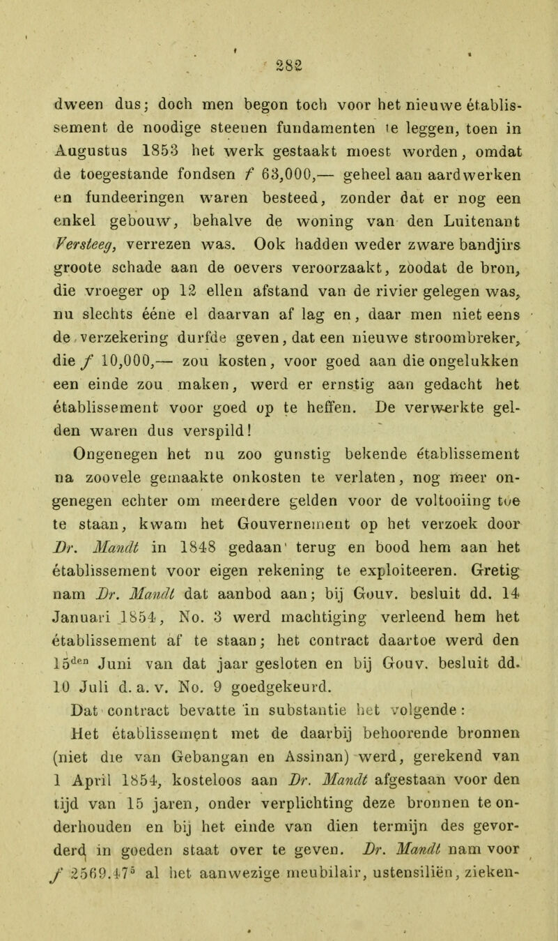 dween dus; doch men begon toch voor het nieuwe établis- sement de noodige steeuen fundamenten ie leggen, toen in Augustus 1853 het werk gestaakt moest worden, omdat de toegestande fondsen f 63,000,— geheel aan aardwerken en fundeeringen waren besteed, zonder dat er nog een enkel gebouw, behalve de woning van den Luitenant Versteeg, verrezen was. Ook hadden weder zware bandjirs groote schade aan de oevers veroorzaakt, zoodat de bron, die vroeger op 12 ellen afstand van de rivier gelegen was, nu slechts ééne el daarvan af lag en, daar men niet eens de verzekering durfde geven, dat een nieuwe stroombreker, die ƒ 10,000,— zou kosten, voor goed aan die ongelukken een einde zou maken, werd er ernstig aan gedacht het établissement voor goed op te heffen. De verwerkte gel- den waren dus verspild! Ongenegen het nu zoo gunstig bekende établissement na zoovele gemaakte onkosten te verlaten, nog meer on- genegen echter om meerdere gelden voor de voltooiing tue te staan, kwam het Gouvernement op het verzoek door Br. Mandé in 1848 gedaan* terug en bood hem aan het établissement voor eigen rekening te exploiteeren. Gretig nam Br. Mandt dat aanbod aan; bij Gouv. besluit dd. 14 Januari 1854, No. 3 werd machtiging verleend hem het établissement af te staan; het contract daartoe werd den 15den Juni van dat jaar gesloten en bij Gouv. besluit dd. 10 Juli d. a. v. No. 9 goedgekeurd. Dat contract bevatte in substantie het volgende: Het établissement met de daarbij behoorende bronnen (niet die van Gebangan en Assinan) werd, gerekend van 1 April 1854, kosteloos aan Br. Mandt afgestaan voor den tijd van 15 jaren, onder verplichting deze bronnen te on- derhouden en bij het einde van dien termijn des gevor- derd, in goeden staat over te geven. Br. Mandt nam voor ƒ 2569.4<75 al het aanwezige meubilair, ustensiliën, zieken-