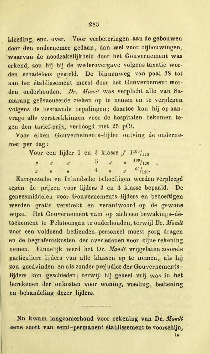 kleeding, enz. over. Voor verbeteringen aan de gebouwen door den ondernemer gedaan, dan wel voor bijbouwingen, waarvan de noodzakelijkheid door het Gouvernement was erkend, zou hij bij de wederovergave volgens taxatie wor- den schadeloos gesteld. De binnenweg van paal 38 tot aan het établissement moest door het Gouvernement wor- den onderhouden. Dr. Handt was verplicht alle van Sa- marang geëvacueerde zieken op te nemen en te verplegen volgens de bestaande bepalingen; daartoe kon hij op aan- vrage alle verstrekkingen voor de hospitalen bekomen te- gen den tarief-prijs, verhoogd met 25 pCt. Voor eiken Gouvernemenis-lijder ontving de onderne- mer per dag: Voor een lijder 1 en 2 klasse ƒ 110%20 // u j/ ? // // 10%20 ////// ^ fi ti 6%20« Europeesche en Inlandsche behoeftigen werden verpleegd tegen de prijzen voor lijders 3 en 4 klasse bepaald. De geneesmiddelen voor Gouvernements-lijders en behoeftigen werden gratis verstrekt en verantwoord op de gewone wijze. Het Gouvernement nam op zich een bewakings-dé- tachement te Pelatoengan te onderhouden, terwijl Dr. Mandé voor een voldoend bedienden-personeel moest zorg dragen en de begrafeniskosten der overledenen voor zijne rekening nemen. Eindelijk werd het Dr. Mandt vrijgelaten zoovele particuliere lijders van alle klassen op te nemen, als hij zou goedvinden en als zonder prejudice der Gouvernements- lijders kon geschieden; terwijl hij geheel vrij was in het berekenen der onkosten voor woning, voeding, bediening en behandeling dezer lijders. Nu kwam langzamerhand voor rekening van Dr. Mandt eene soort van semi-permanent établissement te voorschijn, 14