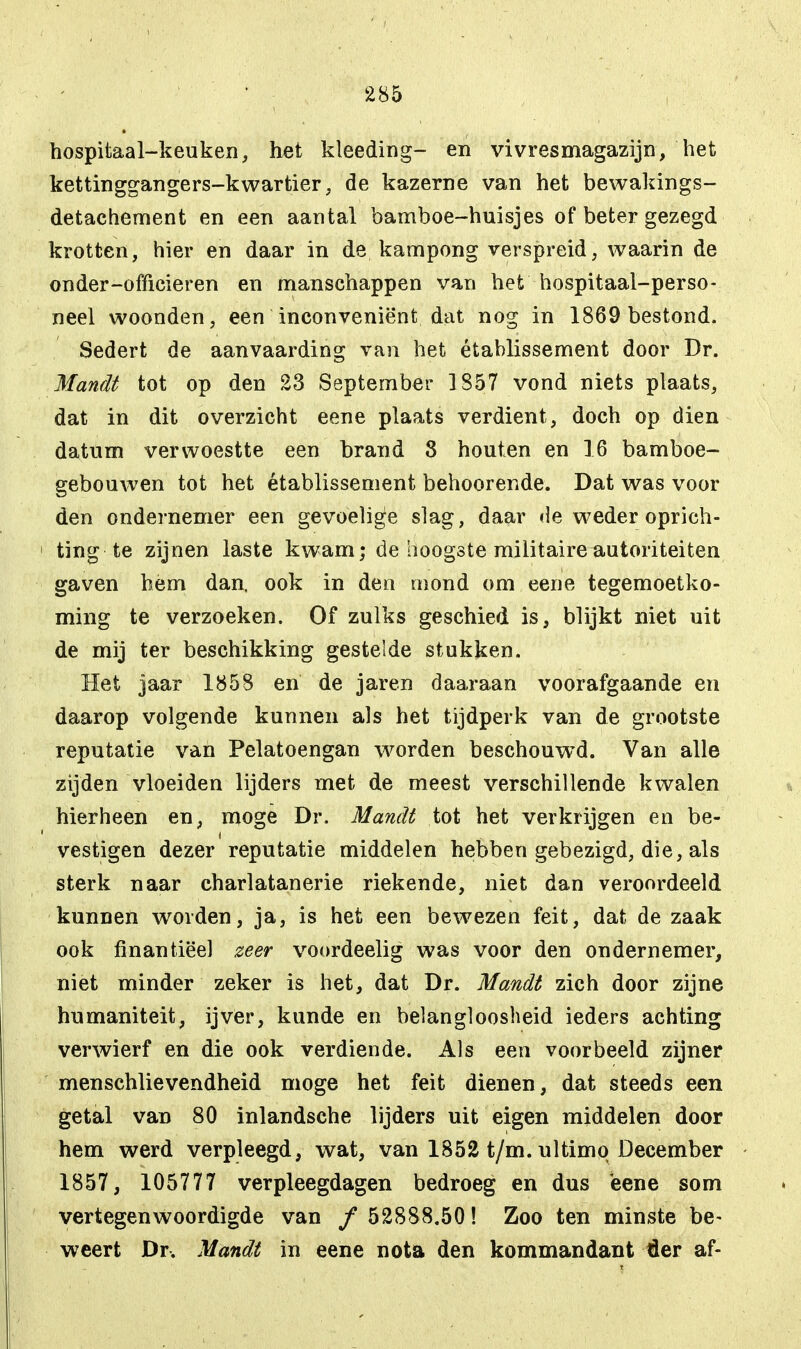 hospitaal-keuken, het kleeding- en vivr es magazijn, het kettinggangers-kwartier, de kazerne van het bewakings- detachement en een aantal bamboe-huisjes of beter gezegd krotten, hier en daar in de kampong verspreid, waarin de onder-officieren en manschappen van het hospitaal-perso- neel woonden, een inconveniënt dat nog in 1869 bestond. Sedert de aanvaarding van het établissement door Dr. Mandt tot op den 23 September 1S57 vond niets plaats, dat in dit overzicht eene plaats verdient, doch op dien datum verwoestte een brand 8 houten en 16 bamboe- gebouwen tot het établissement behoorende. Dat was voor den ondernemer een gevoelige slag, daar de weder oprich- ting te zijnen laste kwam; de hoogste militaire autoriteiten gaven hem dan. ook in den mond om eene tegemoetko- ming te verzoeken. Of zulks geschied is, blijkt niet uit de mij ter beschikking gestelde stukken. Het jaar 1858 en de jaren daaraan voorafgaande en daarop volgende kunnen als het tijdperk van de grootste reputatie van Pelatoengan worden beschouwd. Van alle zijden vloeiden lijders met de meest verschillende kwalen hierheen en, moge Dr. Mandt tot het verkrijgen en be- vestigen dezer reputatie middelen hebben gebezigd, die, als sterk naar charlatanerie riekende, niet dan veroordeeld kunnen wrorden, ja, is het een bewezen feit, dat de zaak ook finantiëel zeer voordeelig was voor den ondernemer, niet minder zeker is het, dat Dr. Mandt zich door zijne humaniteit, ijver, kunde en belangloosheid ieders achting verwierf en die ook verdiende. Als een voorbeeld zijner menschlievendheid moge het feit dienen, dat steeds een getal van 80 inlandsche lijders uit eigen middelen door hem werd verpleegd, wat, van 1852 t/m. ultimo December 1857, 105777 verpleegdagen bedroeg en dus eene som vertegenwoordigde van / 52888.50! Zoo ten minste be- weert Dr. Mandt in eene nota den kommandant tier af-