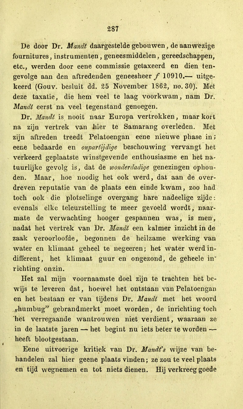 De door Dr. Mandt daargestelde gebouwen, de aanwezige fournitures, instrumenten, geneesmiddelen, gereedschappen, etc., werden door eene commissie getaxeerd en dien ten- gevolge aan den aftredenden geneesheer ƒ 10910.— uitge- keerd (Gouv. besluit dd. 25 November 1862, no. 30). Met deze taxatie, die hem veel te laag voorkwam, nam Dr. Mandt eerst na veel tegenstand genoegen. Dr. Mandt is nooit naar Europa vertrokken, maar kort na zijn vertrek van hier te Samarang overleden. Met zijn aftreden treedt Pelatoengan eene nieuwe phase in; eene bedaarde en onpartijdige beschouwing vervangt het verkeerd geplaatste winstgevende enthousiasme en het na- tuurlijke gevolg is, dat de wonderdadige genezingen ophou- den. Maar, hoe noodig het ook werd, dat aan de over- dreven reputatie van de plaats een einde kwam, zoo had toch ook die plotselinge overgang hare nadeelige zijde: evenals elke teleurstelling te meer gevoeld wordt, naar- mate de verwachting hooger gespannen was, is men, nadat het vertrek van Dr. Mandt een kalmer inzicht in de zaak veroorloofde, begonnen de heilzame werking van water en klimaat geheel te negeeren; het water werd in- different, het klimaat guur en ongezond, de geheele in richting onzin. Het zal mijn voornaamste doel zijn te trachten het be- wijs te leveren dat, hoewel het ontstaan van Pelatoengan en het bestaan er van tijdens Dr. Mandt met het woord ,/humbug gebrandmerkt moet worden, de inrichting toch het verregaande wantrouwen niet verdient, waaraan ze in de laatste jaren — het begint nu iets beter te worden — heeft blootgestaan. Eene uitvoerige kritiek van Dr. Mandt's wijze van be- handelen zal hier geene plaats vinden; ze zou te veel plaats en tijd wegnemen en tot niets dienen. Hij verkreeg goede