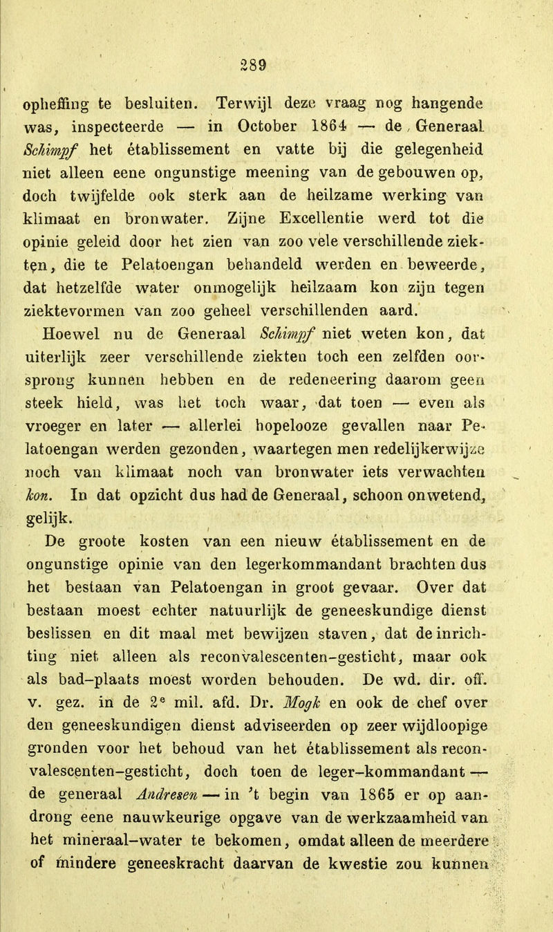 opheffing te besluiten. Terwijl deze vraag nog hangende was, inspecteerde — in October 1864 — de, Generaal. Schimp/ het établissement en vatte bij die gelegenheid niet alleen eene ongunstige meening van de gebouwen op, doch twijfelde ook sterk aan de heilzame werking van klimaat en bronwater. Zijne Excellentie werd tot die opinie geleid door het zien van zoo véle verschillende ziek- ten, die te Pelatoengan behandeld werden en bewTeerde, dat hetzelfde water onmogelijk heilzaam kon zijn tegen ziektevormen van zoo geheel verschillenden aard. Hoewel nu de Generaal Sckimjof niet weten kon, dat uiterlijk zeer verschillende ziekten toch een zelfden oor- sprong kunnen hebben en de redeneering daarom geen steek hield, was het toch waar, dat toen — even als vroeger en later — allerlei hopelooze gevallen naar Pe- latoengan werden gezonden, waartegen men redelijkerwijze noch van klimaat noch van bronwater iets verwachten kon. In dat opzicht dus had de Generaal, schoon onwetend, gelijk. De groote kosten van een nieuw établissement en de ongunstige opinie van den legerkommandant brachten dus het bestaan van Pelatoengan in groot gevaar. Over dat bestaan moest echter natuurlijk de geneeskundige dienst beslissen en dit maal met bewijzen staven, dat de inrich- ting niet alleen als reconvalescenten-gesticht, maar ook als bad-plaats moest worden behouden. De wd. dir. off. v. gez. in de 2e mil. afd. Dr. Mogh en ook de chef over den geneeskundigen dienst adviseerden op zeer wijdloopige gronden voor het behoud van het établissement als recon- valescenten-gesticht, doch toen de leger-kommandant -t- de generaal Andresen — in 't begin van 1865 er op aan- drong eene nauwkeurige opgave van de werkzaamheid van het mineraal-water te bekomen, omdat alleen de meerdere of mindere geneeskracht daarvan de kwestie zou kunnen