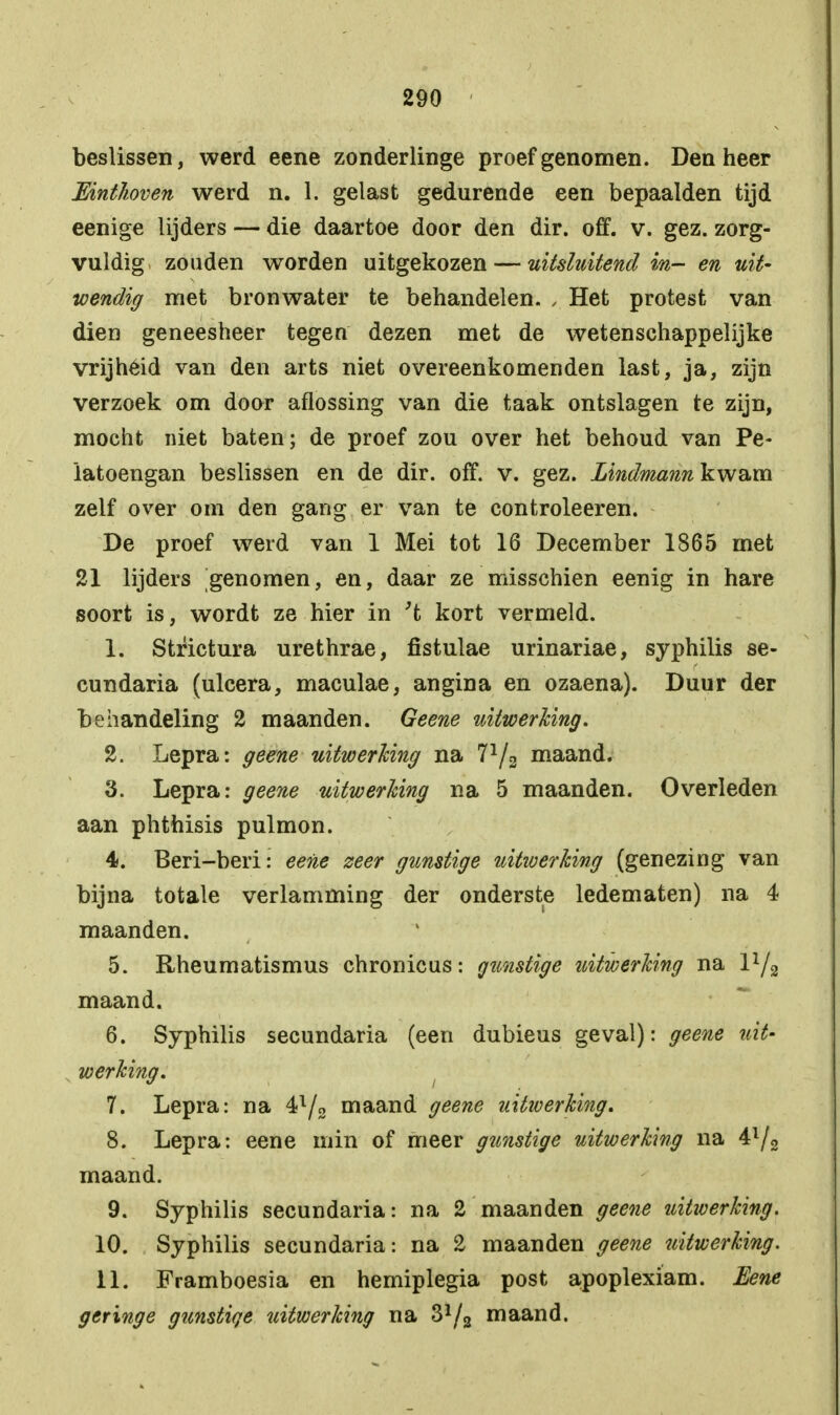 beslissen, werd eene zonderlinge proef genomen. Den heer Einthoven werd n. 1. gelast gedurende een bepaalden tijd eenige lijders — die daartoe door den dir. off. v. gez. zorg- vuldig zouden worden uitgekozen — uitsluitend in- en uit- wendig met bronwater te behandelen. , Het protest van dien geneesheer tegen dezen met de wetenschappelijke vrijhéid van den arts niet overéénkomenden last, ja, zijn verzoek om door aflossing van die taak ontslagen te zijn, mocht niet baten; de proef zou over het behoud van Pe- latoengan beslissen en de dir. off. v. gez. Lindniann kwam zelf over om den gang er van te controleeren. De proef werd van 1 Mei tot 16 December 1865 met 21 lijders genomen, en, daar ze misschien eenig in hare soort is, wordt ze hier in 't kort vermeld. 1. Strictura urethrae, fistulae urinariae, syphilis se- cundaria (ulcera, maculae, angina en ozaena). Duur der behandeling 2 maanden. Geene uitwerking. 2. Lepra: geene uitwerking na l1/2 maand. 3. Lepra: geene uitwerking na 5 maanden. Overleden aan phthisis pulmon. 4. Beri-beri: eene zeer gunstige uitwerking (genezing van bijna totale verlamming der onderste ledematen) na 4 maanden. 5. Rheumatismus chronicus: gunstige uitwerking na l1/^ maand. 6. Syphilis secundaria (een dubieus geval): geene uit- werking. 7. Lepra: na 4l/2 maand geene uitwerking. 8. Lepra: eene min of meer gtmstige uitwerking na 4l/2 maand. 9. Syphilis secundaria: na 2 maanden geene uitwerking. 10. Syphilis secundaria: na 2 maanden geene uitwerking. 11. Framboesia en hemiplegia post apoplexiam. Eene geringe gunstige uitwerking na 31/2 maand.