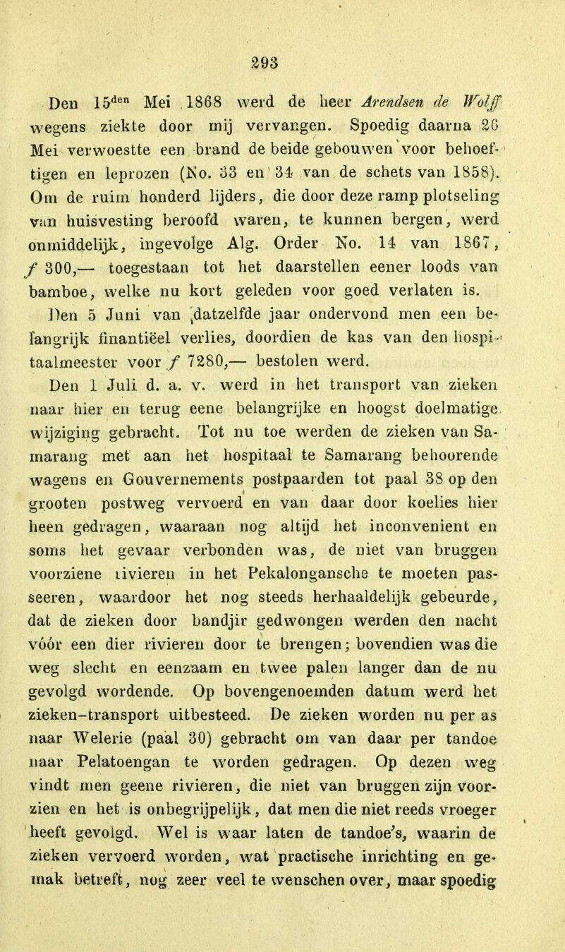 Den 15den Mei .1868 werd de heer Arendsen de Wol ff wegens ziekte door mij vervangen. Spoedig daarna 26 Mei verwoestte een brand de beide gebouwen voor behoef- tigen en leprozen (No. 33 en 34 van de schets van 1858), Om de ruirn'honderd lijders, die door deze ramp plotseling van huisvesting beroofd waren, te kunnen bergen, werd onmiddelijls:, ingevolge Alg. Order No. 14 van 1867 , ƒ 300,— toegestaan tot het daarstellen eener loods van bamboe, welke nu kort geleden voor goed verlaten is. Den 5 Juni van ^datzelfde jaar ondervond men een be- langrijk finantiëel verlies, doordien de kas van den hospik taalmeester voor ƒ 7280,— bestolen werd. Den 1 Juli d. a. v. werd in het transport van zieken naar hier en terug eene belangrijke en hoogst doelmatige, wijziging gebracht. Tot nu toe werden de zieken van Sa- marang met aan het hospitaal te Samarang behoorende wagens en Gouvernements postpaarden tot paal 38 op den grooten postweg vervoerd en van daar door koelies hier heen gedragen, waaraan nog altijd het inconvenient en soms het gevaar verbonden was, de niet van bruggen voorziene li vieren in het Pekalongansche te moeten pas- seeren, waardoor het nog steeds herhaaldelijk gebeurde, dat de zieken door bandjir gedwongen werden den nacht vóór een dier rivieren door te brengen; bovendien was die weg slecht en eenzaam en twee palen langer dan de nu gevolgd wordende. Op bovengenoemden datum werd het zieken-transport uitbesteed. De zieken worden nu per as naar Welerie (paal 30) gebracht om van daar per tandoe naar Pelatoengan te worden gedragen. Op dezen weg vindt men geene rivieren , die niet van bruggen zijn voor- zien en het is onbegrijpelijk, dat men die niet reeds vroeger 'heeft gevolgd. Wel is waar laten de tandoe's, waarin de zieken vervoerd worden, wat practische inrichting en ge- mak betreft, nog zeer veel te wenschen over, maar spoedig