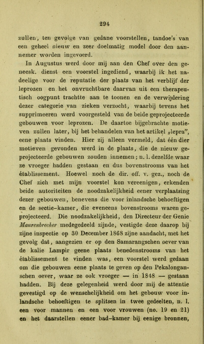 zullen, ten gevolge van gedane voorstellen, tandoeV van een geheel nieuw en zeer doelmatig model door den aan- nemer worden ingevoerd. In Augustus werd door mij aan den Chef over den ge- neesk. dienst een voorstel ingediend, waarbij ik het na- deelige voor de reputatie der plaats van het verblijf der leprozen en het onvruchtbare daarvan uit een therapeu- tisch oogpunt trachtte aan te toonen en de verwijdering dezer categorie van zieken verzocht, waarbij tevens het supprimeeren werd voorgesteld van de beide geprojecteerde gebouwen voor leprozen. De daartoe bijgebrachte motie- ven zullen later, bij het behandelen van het artikel „lepra, eene plaats vinden. Hier zij alleen vermeld, dat één dier motieven gevonden werd in de plaats, die de nieuw ge- projecteerde gebouwen zouden innemen; n. 1. dezelfde waar ze vroeger hadden gestaan en dus bovenstrooms van het établissement. Hoewel noch de dir. off. v. gez., noch de Chef zich met mijn voorstel kon vereenigen, erkenden beide autoriteiten de noodzakelijkheid eener verplaatsing dezer gebouwen, benevens die voor inlandsche behoeftigen en de sectie-kamer, die eveneens bovenstrooms waren ge- projecteerd. Die noodzakelijkheid, den Directeur der Genie Maurenbrecïier medegedeeld zijnde, vestigde deze daarop bij zijne inspectie op 30 December 1868 zijne aandacht, met het gevolg dat, aangezien er op den Samarangschen oever van de kalie Lampir geene plaats benedenstrooms van het établissement te vinden was, een voorstel werd gedaan om die gebouwen eene plaats te geven op den Pekalongan- schen oever, waar ze ook vroeger — in i848 — gestaan hadden. Bij deze gelegenheid werd door mij de attentie gevestigd op de wenschelijkheid om het gebouw voor in- landsche behoeftigen te splitsen in twee gedeelten, n. 1. een voor mannen en een voor vrouwen (no. 19 en 21) en het daarstellen eener bad-kamer bij eenige bronnen,