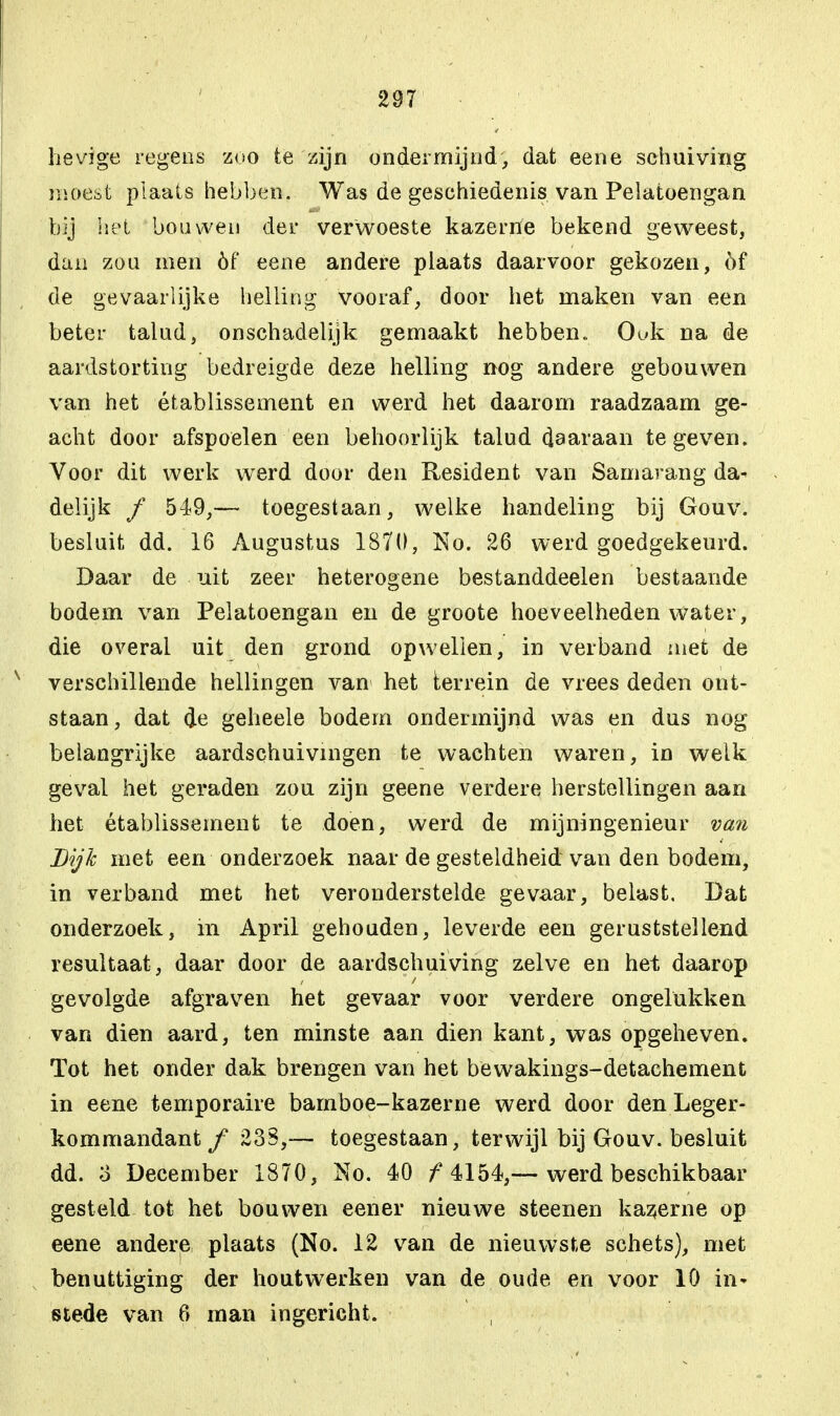 hevige regens zoo te zijn ondermijnd, dat eene schuiving moest plaats hebben. Was de geschiedenis van Pelatoengan bij het bouwen der verwoeste kazerne bekend gewTeest, dan zou men óf eene andere plaats daarvoor gekozen, öf de gevaarlijke helling vooraf, door het maken van een beter talud, onschadelijk gemaakt hebben.. Ouk na de aardstorting bedreigde deze helling nog andere gebouwen van het établissement en werd het daarom raadzaam ge- acht door afspoelen een behoorlijk talud daaraan te geven. Voor dit werk werd door den Resident van Samarang da- delijk ƒ 549,— toegestaan, welke handeling bij Gouv. besluit dd. 16 Augustus 1870, No. 26 werd goedgekeurd. Daar de uit zeer heterogene bestanddeelen bestaande bodem van Pelatoengan en de groote hoeveelheden water, die overal uit den grond opwellen, in verband niet de verschillende hellingen van het terrein de vrees deden ont- staan, dat de geheele bodem ondermijnd was en dus nog belangrijke aardschuivingen te wachten waren, in welk geval het geraden zou zijn geene verdere herstellingen aan het établissement te doen, werd de mijningenieur van Lijk met een onderzoek naar de gesteldheid van den bodem, in verband met het veronderstelde gevaar, belast. Dat onderzoek, in April gehouden, leverde een geruststellend resultaat, daar door de aardschuiving zelve en het daarop gevolgde afgraven het gevaar voor verdere ongelukken van dien aard, ten minste aan dien kant, was opgeheven. Tot het onder dak brengen van het bëwakings-detachement in eene temporaire bamboe-kazerne werd door den Leger- kommandant/ 23S,— toegestaan, terwijl bij Gouv. besluit dd. o December 1870, No. 40 f 4154,— werd beschikbaar gesteld tot het bouwen eener nieuwe steenen kazerne op eene andere plaats (No. 12 van de nieuwste schets), met benuttiging der houtwerken van de oude en voor 10 in- stede van 6 man ingericht.