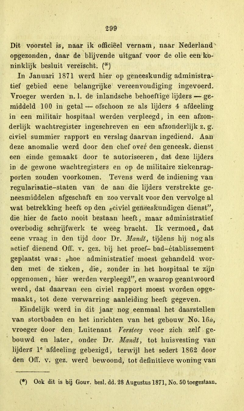 Dit voorstel is, naar ik officieel vernam, naar Nederland' opgezonden, daar de blijvende uitgaaf voor de olie een ko- ninklijk besluit vereischt. (*) In Januari 1871 werd hier op geneeskundig administra- tief gebied eene belangrijke vereenvoudiging ingevoerd. Vroeger werden n. 1. de inlandsche behoeftige lijders — ge- middeld 100 in getal — ofschoon ze als lijders 4 afdeeling in een militair hospitaal werden verpleegd, in een afzon- derlijk wachtregister ingeschreven en een afzonderlijk z. g. civiel summier rapport en verslag daarvan ingediend. Aan deze anomalie werd door den chef over den geneesk. dienst een einde gemaakt door te autoriseeren, dat deze lijders in de gewone wachtregisters en op de militaire ziekenrap- porten zouden voorkomen. Tevens werd de indiening van regularisatie-staten van de aan die lijders verstrekte ge- neesmiddelen afgeschaft en zoo vervalt voor den vervolge al wat betrekking heeft op den //civiel geneeskundigen dienst, die hier de facto nooit bestaan heeft, maar administratief overbodig schrijfwerk te weeg bracht. Ik vermoed, dat eene vraag in den tijd door Dr. Mandt, tijdens hij nog als actief dienend Off. v. gez. bij het proef- bad-établissement geplaatst was: ,/hoe administratief moest gehandeld wor- den met de zieken, die, zonder in het hospitaal te zijn opgenomen, hier werden verpleegd, en waarop geantwoord werd, dat daarvan een civiel rapport moest worden opge- maakt, tot deze verwarring aanleiding heeft gegeven. Eindelijk werd in dit jaar nog eenmaal het daarstellen van stortbaden en het inrichten van het gebouw No. 16&, vroeger door den Luitenant Versteeg voor zich zelf ge- bouwd en later, onder Dr. Mandt, tot huisvesting van lijders le afdeeling gebezigd, terwijl het sedert 1862 door den Off. v. gez. werd bewoond, tot definitieve woning van (*) Ook dit is bij Gouv. besl. dd. 28 Augustus 1871, No. 50 toegestaan.