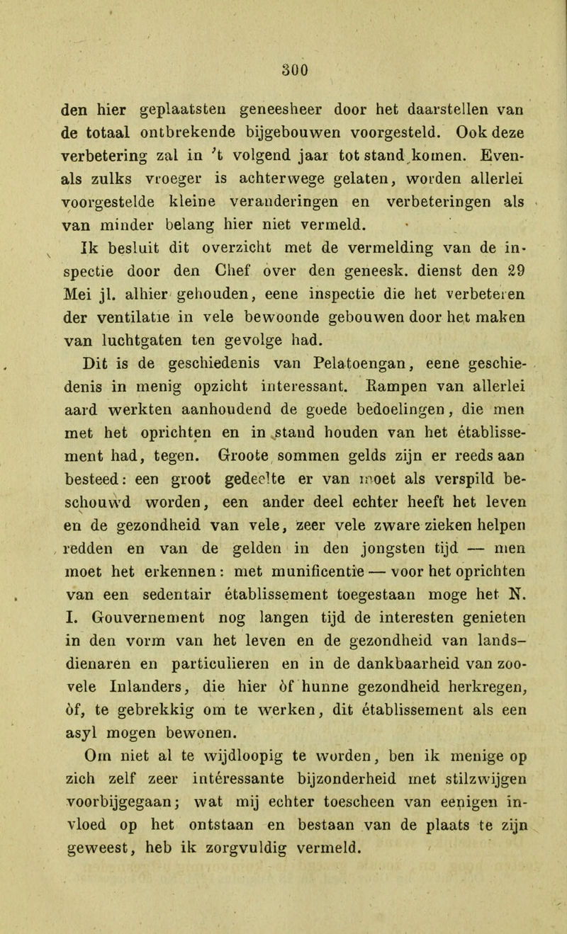 den hier geplaatsten geneesheer door het daarstellen van de totaal ontbrekende bijgebouwen voorgesteld. Ook deze verbetering zal in 't volgend jaar tot stand komen. Even- als zulks vroeger is achterwege gelaten, worden allerlei voorgestelde kleine veranderingen en verbeteringen als van minder belang hier niet vermeld. Ik besluit dit overzicht met de vermelding van de in- spectie door den Chef over den geneesk. dienst den 29 Mei jl. alhier gehouden, eene inspectie die het verbeteren der ventilatie in vele bewoonde gebouwen door het maken van luchtgaten ten gevolge had. Dit is de geschiedenis van Pelatoengan, eene geschie- denis in menig opzicht interessant. Eampen van allerlei aard werkten aanhoudend de goede bedoelingen, die men met het oprichten en in stand houden van het établisse- ment had, tegen. Groote sommen gelds zijn er reeds aan besteed: een groot gedeelte er van moet als verspild be- schouwd worden, een ander deel echter heeft het leven en de gezondheid van vele, zeer vele zware zieken helpen redden en van de gelden in den jongsten tijd — men moet het erkennen: met munificentie — voor het oprichten van een sedentair établissement toegestaan moge het N. I. Gouvernement nog langen tijd de interesten genieten in den vorm van het leven en de gezondheid van lands- dienaren en particulieren en in de dankbaarheid van zoo- vele Inlanders, die hier óf hunne gezondheid herkregen, óf, te gebrekkig om te werken, dit établissement als een asyl mogen bewonen. Orn niet al te wijdloopig te worden, ben ik menige op zich zelf zeer intéressante bijzonderheid met stilzwijgen voorbijgegaan; wat mij echter toescheen van eenigen in- vloed op het ontstaan en bestaan van de plaats te zijn geweest, heb ik zorgvuldig vermeld.