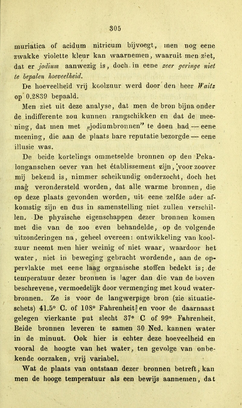 muriatiea of acidum nitricum bijvoegt, men nog eene zwakke violette kleur kan waarnemen, waaruit men z?et, dat er jodium aanwezig is, doch, in eene zeer geringe niet te bepalen hoeveelheid. De hoeveelheid vrij koolzuur werd door'den heer Waitz op' 0.2839 bepaald. Men ziet uit deze analyse, dat men de bron bijna onder de indifferente zou kunnen rangschikken en dat de mee- ning, dat men met ,/jodiumbronnen te doen had — eene meening, die aan de plaats hare reputatie bezorgde — eene illusie was. De beide kortelings ommetselde bronnen op den Feka- longanschen oever van het établissement zijn, Voor zoover mij bekend is, nimmer scheikundig onderzocht, doch het mag verondersteld worden, dat alle warme bronnen, die op deze plaats gevonden worden, uit eene zelfde ader af- komstig zijn en dus in samenstelling niet zullen verschil- len. De physische eigenschappen dezer bronnen komen met die van de zoo even behandelde, op de volgende uitzonderingen na, geheel overeen: ontwikkeling van kool- zuur neemt men hier weinig of niet waar, waardoor het water, niet in beweging gebracht wordende, aan de op- pervlakte met eene laag organische stoffen bedekt is;.de temperatuur dezer bronnen is lager dan die van de boven beschrevene, vermoedelijk door vermenging met koud water- bronnen. Ze is voor de langwerpige bron (zie situatie- schets) 41.5° C. of 108° Fahrenheitf en voor de daarnaast gelegen vierkante put slecht 37° C of 99° Fahrenheit. Beide bronnen leveren te samen 30 Ned. kannen water in de minuut. Ook hier is echter deze hoeveelheid en vooral de hoogte van het water , ten gevolge van onbe- kende oorzaken, vrij variabel. Wat de plaats van ontstaan dezer bronnen betreft, kan men de hooge temperatuur als een bewijs aannemen, dat