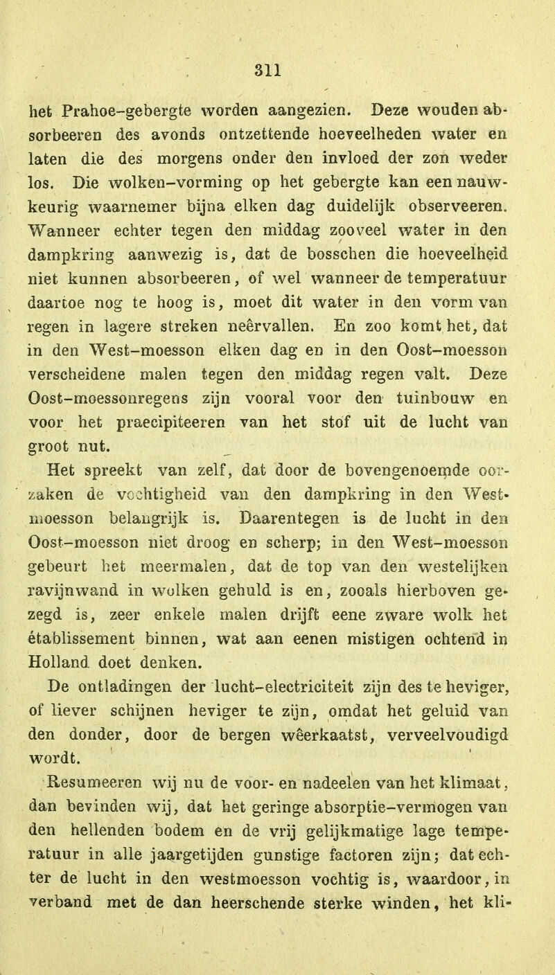 het Prahoe-gebergte worden aangezien. Deze wouden ab- sorbeeren des avonds ontzettende hoeveelheden water en laten die des morgens onder den invloed der zon weder los. Die wolken-vorming op het gebergte kan een nauw- keurig waarnemer bijna eiken dag duidelijk observeeren. Wanneer echter tegen den middag zooveel water in den dampkring aanwezig is, dat de bosschen die hoeveelheid niet kunnen absorbeeren, of wel wanneer de temperatuur daartoe nog te hoog is, moet dit water in den vorm van regen in lagere streken neervallen. En zoo komt het, dat in den West-moesson eiken dag en in den Oost-moesson verscheidene malen tegen den middag regen valt. Deze Oost-moessonregens zijn vooral voor den tuinbouw en voor het praecipiteeren van het stof uit de lucht van groot nut. Het spreekt van zelf, dat door de bovengenoemde oor- zaken de vochtigheid van den dampkring in den West* moesson belangrijk is. Daarentegen is de lucht in den Oost-moesson niet droog en scherp; in den West-moesson gebeurt het meermalen, dat de top van den westelijken ravijnwand in wolken gehuld is en, zooals hierboven ge- zegd is, zeer enkele malen drijft eene zware wolk het établissement binnen, wat aan eenen mistigen ochtend in Holland doet denken. De ontladingen der lucht-electriciteit zijn des te heviger, of liever schijnen heviger te zijn, omdat het geluid van den donder, door de bergen weerkaatst, verveelvoudigd wordt. Resumeeren wij nu de voor- en nadeeïen van het klimaat, dan bevinden wij, dat het geringe absorptie-vermogen van den hellenden bodem en de vrij gelijkmatige lage tempe- ratuur in alle jaargetijden gunstige factoren zijn ; dat ech- ter de lucht in den westmoesson vochtig is, waardoor, in verband met de dan heerschende sterke winden, het kli-