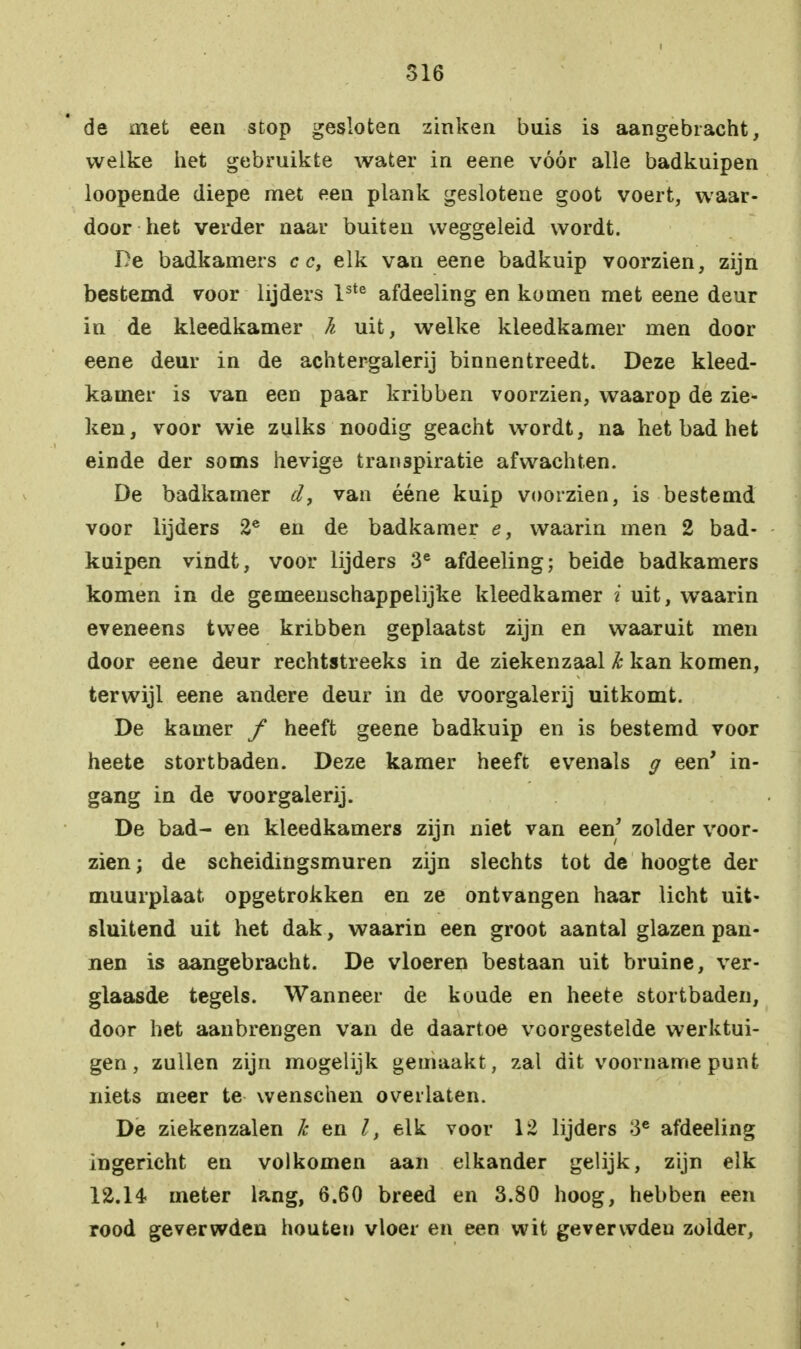 de met een stop gesloten zinken buis is aangebracht, welke het gebruikte water in eene vóór alle badkuipen loopende diepe met een plank geslotene goot voert, waar- door het verder naar buiten weggeleid wordt. De badkamers cc, elk van eene badkuip voorzien, zijn bestemd voor lijders lste afdeeling en komen met eene deur in de kleedkamer k uit, welke kleedkamer men door eene deur in de achtergalerij binnentreedt. Deze kleed- kamer is van een paar kribben voorzien, waarop de zie- ken, voor wie zulks noodig geacht wordt, na het bad het einde der soms hevige transpiratie afwachten. De badkamer d, van ééne kuip voorzien, is bestemd voor lijders 2e en de badkamer e, waarin men 2 bad- kuipen vindt, voor lijders 3e afdeeling; beide badkamers komen in de gemeenschappelijke kleedkamer i uit, waarin eveneens twee kribben geplaatst zijn en waaruit men door eene deur rechtstreeks in de ziekenzaal Jc kan komen, terwijl eene andere deur in de voorgalerij uitkomt. De kamer ƒ heeft geene badkuip en is bestemd voor heete stortbaden. Deze kamer heeft evenals g een' in- gang in de voorgalerij. De bad- en kleedkamers zijn niet van een' zolder voor- zien ; de scheidingsmuren zijn slechts tot de hoogte der muurplaat opgetrokken en ze ontvangen haar licht uit- sluitend uit het dak, waarin een groot aantal glazen pan- nen is aangebracht. De vloeren bestaan uit bruine, ver- glaasde tegels. Wanneer de koude en heete stortbaden, door het aanbrengen van de daartoe voorgestelde werktui- gen, zullen zijn mogelijk gemaakt, zal dit voorname punt niets meer te wenschen overlaten. De ziekenzalen k en l, elk voor 12 lijders 3C afdeeling ingericht en volkomen aan elkander gelijk, zijn elk 12.14 meter lang, 6.60 breed en 3.80 hoog, hebben een rood geverwden houten vloer en een wit gevervvdeu zolder,