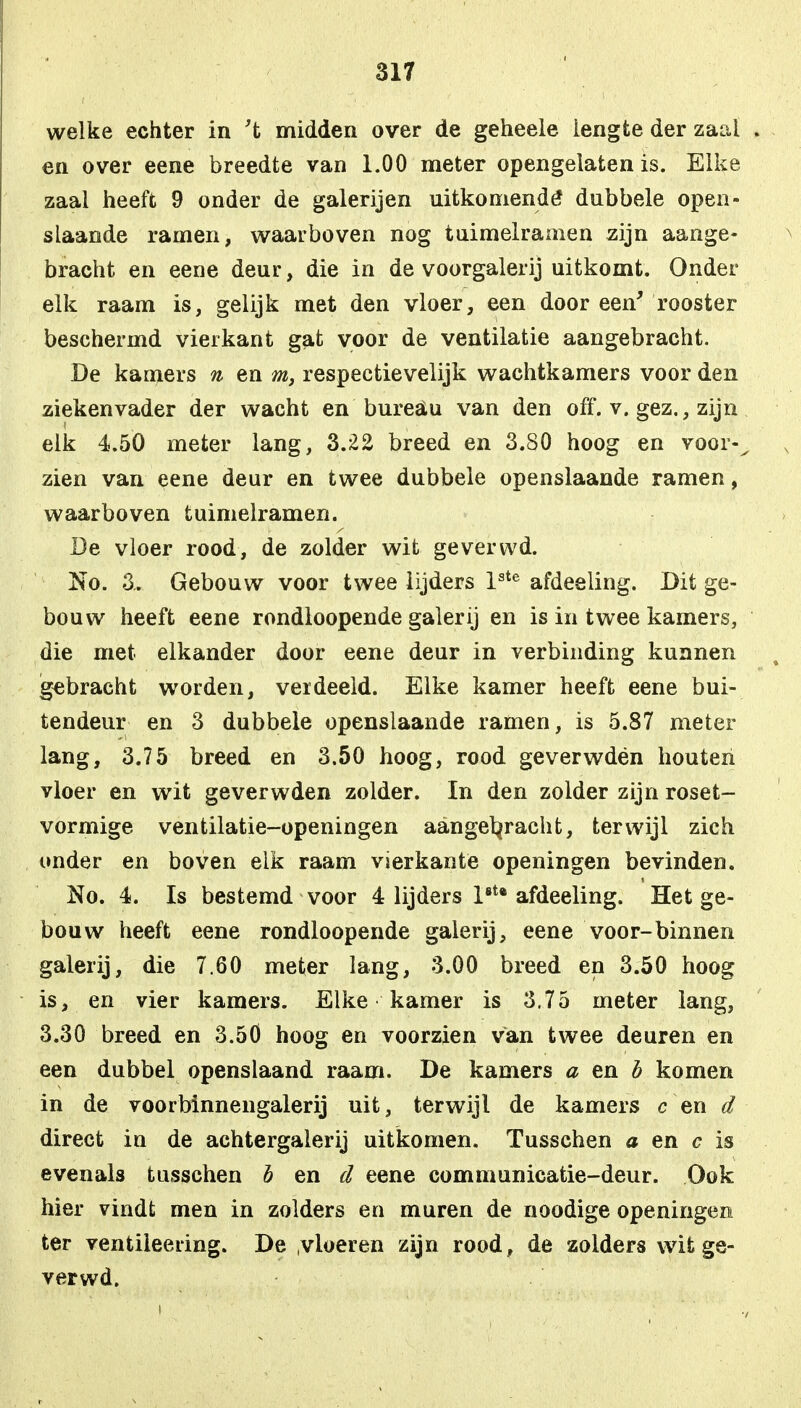 welke echter in 't midden over de geheele iengte der zaai en over eene breedte van 1.00 meter opengelaten is. Elke zaai heeft 9 onder de galerijen uitkomende* dubbele open- slaande ramen, waarboven nog tuimelramen zijn aange- bracht en eene deur, die in de voorgalerij uitkomt. Onder elk raam is, gelijk met den vloer, een door een' rooster beschermd vierkant gat voor de ventilatie aangebracht. De kamers n en m, respectievelijk wachtkamers voor den ziekenvader der wacht en bureau van den off. v. gez., zijn elk 4.50 meter lang, 3.22 breed en 3.80 hoog en voor-^ zien van eene deur en twee dubbele openslaande ramen, waarboven tuimelramen. De vloer rood, de zolder wit geverwd. No. 3.. Gebouw voor twee lijders lste afdeeling. Dit ge- bouw heeft eene rondloopende galerij en is in twee kamers, die met elkander door eene deur in verbinding kunnen gebracht worden, verdeeld. Elke kamer heeft eene bui- tendeur en 3 dubbele openslaande ramen, is 5.87 meter lang, 3.75 breed en 3.50 hoog, rood geverwdën houten vloer en wit geverwdën zolder. In den zolder zijn roset- vormige ventilatie-openingen aangebracht, terwijl zich onder en boven elk raam vierkante openingen bevinden. No. 4. Is bestemd voor 4 lijders l8tB afdeeling. Het ge- bouw heeft eene rondloopende galerij, eene voor-binnen galerij, die 7.60 meter lang, 3.00 breed en 3.50 hoog is, en vier kamers. Elke kamer is 3.75 meter lang, 3.30 breed en 3.50 hoog en voorzien van twee deuren en een dubbel openslaand raam. De kamers a en b komen in de voorbinnengalerij uit, terwijl de kamers c en d direct in de achtergalerij uitkomen. Tusschen a en c is evenals tusschen b en d eene communicatie-deur. Ook hier vindt; men in zolders en muren de noodige openingen ter ventileering. De vloeren zijn rood, de zolders wit ge- ver wd.