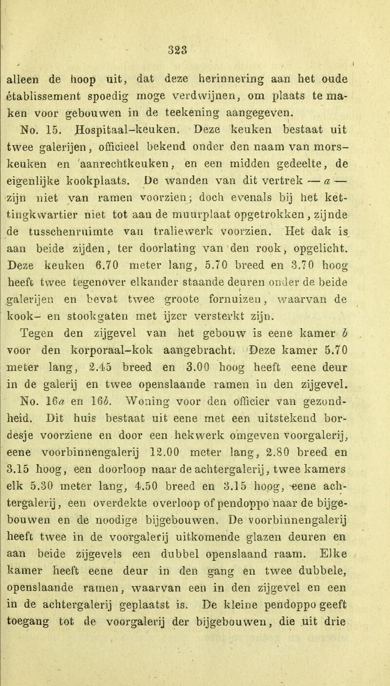 alleen de hoop uit, dat deze herinnering aan het oude établissement spoedig moge verdwijnen, om plaats tema- ken voor gebouwen in de teekening aangegeven. No. 15. Hospitaal-keuken. Deze keuken bestaat uit twee galerijen, officieel bekend onder den naam van mors- keuken en aanrechtkeuken, en een midden gedeelte, de eigenlijke kookplaats. De wanden van dit vertrek — a — zijn niet van ramen voorzien; doch evenals bij het ket- tingkwartier niet tot aan de muurplaat opgetrokken , zijnde de tusschenruimte van traliewerk voorzien. Het dak is, aan beide zijden, ter doorlating van den rook, opgelicht. Deze keuken 6.70 meter lang, 5.70 breed en 3.70 hoog heeft twee tegenover elkander staande deuren onder de beide galerijen en bevat twee groote fornuizen, waarvan de kook- en stookgaten met ijzer versterkt zijn. Tegen den zijgevel van het gebouw is eene kamer b voor den korporaal-kok aangebracht. Deze kamer 5.70 meter lang, 2.45 breed en 3.00 hoog heeft eene deur in de galerij en twee openslaande ramen in den zijgevel. No. 16# en 16£. Woning voor den officier van gezond- heid. Dit huis bestaat uit eene met een uitstekend bor- desje voorziene en door een hekwerk omgeven voorgalerij, eene voorbinnengalerij 12.00 meter lang, 2.80 breed en 3.15 hoog, een doorloop naar de achtergalerij, twee kamers elk 5.30 meter lang, 4.50 breed en 3.15 hopg, eene ach- tergalerij, een overdekte overloop of pendoppo naar de bijge- bouwen en de noodige bijgebouwen. De voorbinnengalerij heeft twee in de voorgalerij uitkomende glazen deuren en aan beide zijgevels een dubbel openslaand raam. Elke kamer heeft eene deur in den gang en twee dubbele, openslaande ramen, waarvan een in den zijgevel en een in de achtergalerij geplaatst is. De kleine pendoppo geeft toegang tot de voorgalerij der bijgebouwen, die uit drie