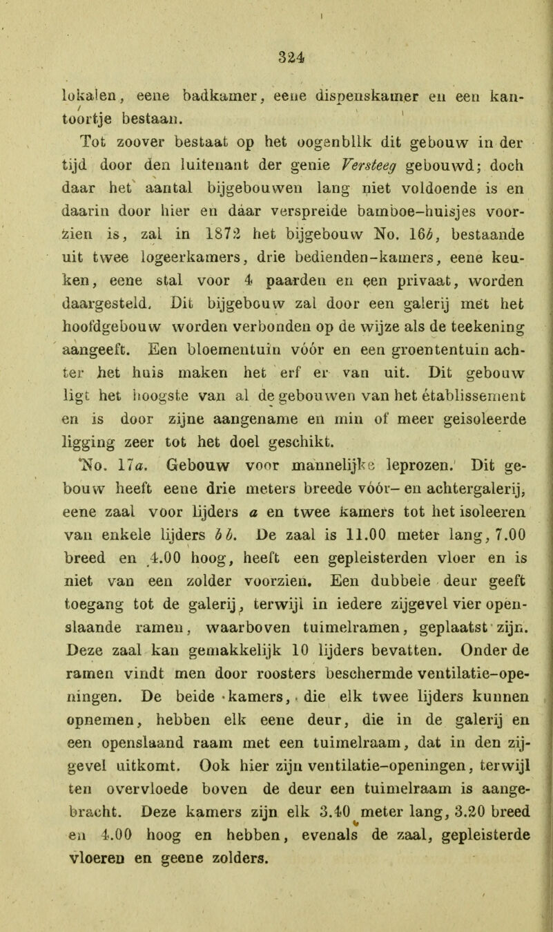 lokalen, eene badkamer, eene dispenskamer en een kan- toortje bestaan. Tot zoover bestaat op het ooganbllk dit gebouw in dei- tijd door den luitenant der genie Versteeg gebouwd; doch daar het aantal bijgebouwen lang niet voldoende is en daarin door hier en daar verspreide bamboe-huisjes voor- zien is, zal in 1872 het bijgebouw No. 16é, bestaande uit twee logeerkamers, drie bedienden-kamers, eene keu- ken, eene stal voor 4 paarden en een privaat, worden daargesteld. Dit bijgebouw zal door een galerij mét het hoofdgebouw worden verbonden op de wijze als de teekening aangeeft. Een bloementuin vóór en een groententuin ach- ter het hnis maken het erf er van uit. Dit gebouw ligt het hoogste van al de gebouwen van het établissement en is door zijne aangename en min of meer geisoleerde ligging zeer tot het doel geschikt. *No. 11a. Gebouw voor mannelijke leprozen. Dit ge- bouw heeft eene drie meters breede vóór- en achtergalerij, eene zaal voor lijders a en twee kamers tot het isoleeren van enkele lijders bh. De zaal is 11.00 meter lang, 7.00 breed en ,4.00 hoog, heeft een gepleisterden vloer en is niet van een zolder voorzien. Een dubbeie deur geeft toegang tot de galerij ? terwijl in iedere zijgevel vier open- slaande ramen, waarboven tuimelramen, geplaatst zijn. Deze zaal kan gemakkelijk 10 lijders bevatten. Onder de ramen vindt men door roosters beschermde ventilatie-ope- ningen. De beide • kamers, . die elk twee lijders kunnen opnemen, hebben elk eene deur, die in de galerij en een openslaand raam met een tuimelraam, dat in den zij- gevel uitkomt. Ook hier zijn ventilatie-openingen, terwijl ten overvloede boven de deur een tuimelraam is aange- bracht. Deze kamers zijn elk 3.40 meter lang, 3.20 breed en 4.00 hoog en hebben, evenals de zaal, gepleisterde vloeren en geene zolders.