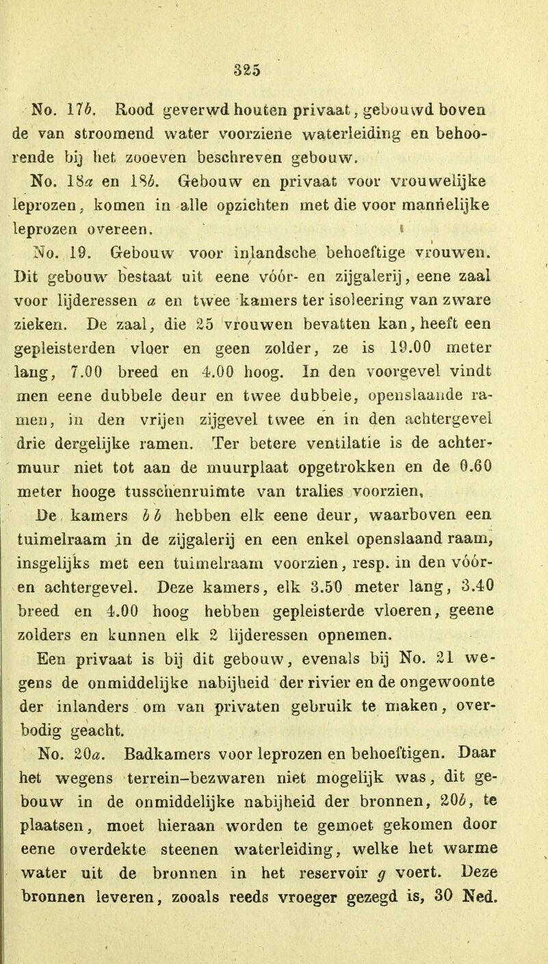 No. 176. Rood geverwd houten privaat, gebouwd boven de van stroomend water voorziene waterleiding en behoo- rende bij het zooeven beschreven gebouw. No. 18a en 186. Gebouw en privaat voor vrouwelijke leprozen, komen in alle opzichten met die voor mannelijke leprozen overeen. i No. 19. Gebouw voor inlandsche behoeftige vrouwen. Bit gebouw bestaat uit eene vóór- en zijgalerij, eene zaal voor lijderessen a en twee kamers ter isóleering van zware zieken. De zaal, die 25 vrouwen bevatten kan, heeft een gepleisterden vloer en geen zolder, ze is 19.00 meter lang, 7.00 breed en 4.00 hoog. In den voorgevel vindt men eene dubbele deur en twee dubbele, openslaande ra- men, in den vrijen zijgevel twee en in den achtergevel drie dergelijke ramen. Ter betere ventilatie is de achter- muur niet tot aan de muurplaat opgetrokken en de 0.60 nieter hooge tusschenruimte van tralies voorzien. De kamers bh hebben elk eene deur, waarboven een tuimelraam in de zijgalerij en een enkel openslaand raam, insgelijks met een tuimelraam voorzien, resp. in den vóór- en achtergevel. Deze kamers, elk 3.50 meter lang, 3.40 breed en 4.00 hoog hebben gepleisterde vloeren, geene zolders en kunnen elk 2 lijderessen opnemen. Een privaat is bij dit gebouw, evenals bij No. 21 we- gens de onmiddelijke nabijheid der rivier en de ongewoonte der inlanders om van privaten gebruik te maken, over- bodig geacht. No. 20«. Badkamers voor leprozen en behoeftigen. Daar het wegens terrein-bezwaren niet mogelijk was, dit ge- bouw in de onmiddelijke nabijheid der bronnen, 206, te plaatsen, moet hieraan worden te gemoet gekomen door eene overdekte steenen waterleiding, welke het warme water uit de bronnen in het reservoir g voert. Deze bronnen leveren, zooals reeds vroeger gezegd is, 30 Ned.