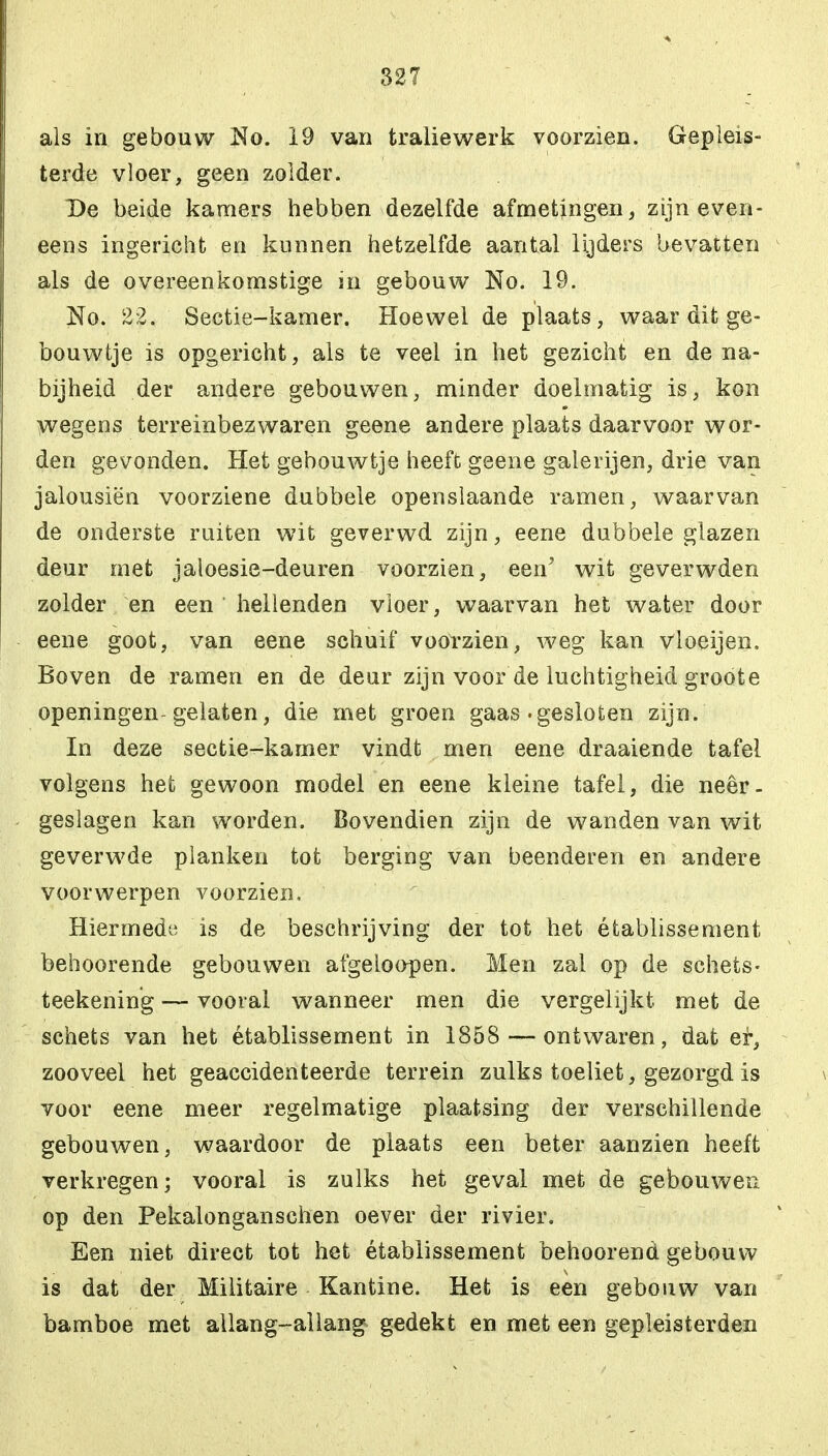 als in gebouw No. 19 van traliewerk voorzien. Gepleis- terde vloer, geen zolder. De beide kamers hebben dezelfde afmetingen, zijn even- eens ingericht en kunnen hetzelfde aantal lijders bevatten als de overeenkomstige in gebouw No. 19. No. 22. Sectie-kamer. Hoewel de plaats, waar dit ge- bouwtje is opgericht, als te veel in het gezicht en de na- bijheid der andere gebouwen, minder doelmatig is, kon wegens terreinbez waren geene andere plaats daarvoor wor- den gevonden. Het gebouwtje heeft geene galerijen, drie van jalousiën voorziene dubbele openslaande ramen, waarvan de onderste ruiten wit geverwd zijn, eene dubbele glazen deur met jaloesie-deuren voorzien, een' wit geverwden zolder en een hellenden vloer, waarvan het water door eene goot, van eene schuif voorzien, weg kan vloeijen. Boven de ramen en de deur zijn voor de luchtigheid groote openingen-gelaten, die met groen gaas .gesloten zijn. In deze sectie-kamer vindt men eene draaiende tafel volgens het gewoon model en eene kleine tafel, die neer- geslagen kan worden. Bovendien zijn de wanden van wit geverwde planken tot berging van beenderen en andere voorwerpen voorzien. Hiermede is de beschrijving der tot het établissement behoorende gebouwen afgeloopen. Men zal op de schets- teekening — vooral wanneer men die vergelijkt met de schets van het établissement in 1858 — ontwaren, dat ei-, zooveel het geaccidenteerde terrein zulks toeliet, gezorgd is voor eene meer regelmatige plaatsing der verschillende gebouwen, waardoor de plaats een beter aanzien heeft verkregen; vooral is zulks het geval met de gebouwen op den Pekalonganschen oever der rivier. Een niet direct tot het établissement behoorend gebouw is dat der Militaire Kantine. Het is een gebouw van bamboe met allang-allang gedekt en met een gepleisterden