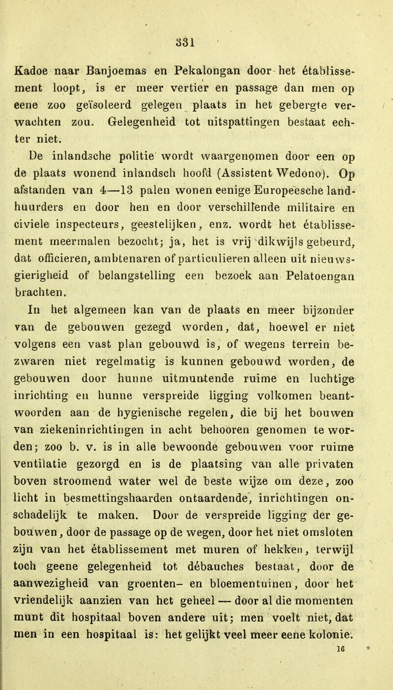 Kadoe naar Banjoemas en Pekalongan door het établisse- ment loopt, is er meer vertier en passage dan men op eene zoo geïsoleerd gelegen plaats in het gebergte ver- wachten zou. Gelegenheid tot uitspattingen bestaat ech- ter niet. De inlandsche politie wordt waargenomen door een op de plaats wonend inlandsch hoofd (Assistent Wedono). Op afstanden van 4—13 palen wonen eenige Europeesche land- huurders en door hen en door verschillende militaire en civiele inspecteurs, geestelijken, enz. wordt het établisse- ment meermalen bezocht; ja, het is vrij dikwijls gebeurd, dat officieren, ambtenaren of particulieren alleen uit nieuws- gierigheid of belangstelling een bezoek aan Pelatoengan brachten. In het algemeen kan van de plaats en meer bijzonder van de gebouwen gezegd worden, dat, hoewel er niet volgens een vast plan gebouwd is, of wegens terrein be- zwaren niet regelmatig is kunnen gebouwd worden, de gebouwen door hunne uitmuntende ruime en luchtige inrichting en hunne verspreide ligging volkomen beant- woorden aan de hygiënische regelen, die bij het bouwen van ziekeninrichtingen in acht behoören genomen te wor- den; zoo b. v. is in alle bewoonde gebouwen voor ruime ventilatie gezorgd en is de plaatsing van alle privaten boven stroomend water wel de beste wijze om deze, zoo licht in besmettingshaarden ontaardende, inrichtingen on- schadelijk te maken. Door de verspreide ligging der ge- bouwen , door de passage op de wegen, door het niet omsloten zijn van het établissement met muren of hekken, terwijl toch geene gelegenheid tot débauches bestaat, door de aanwezigheid van groenten- en bloementuinen, door het vriendelijk aanzien van het geheel — door al die monienten munt dit hospitaal boven andere uit; men voelt niet, dat men in een hospitaal is: het gelijkt veel meer eene kolonie. 16