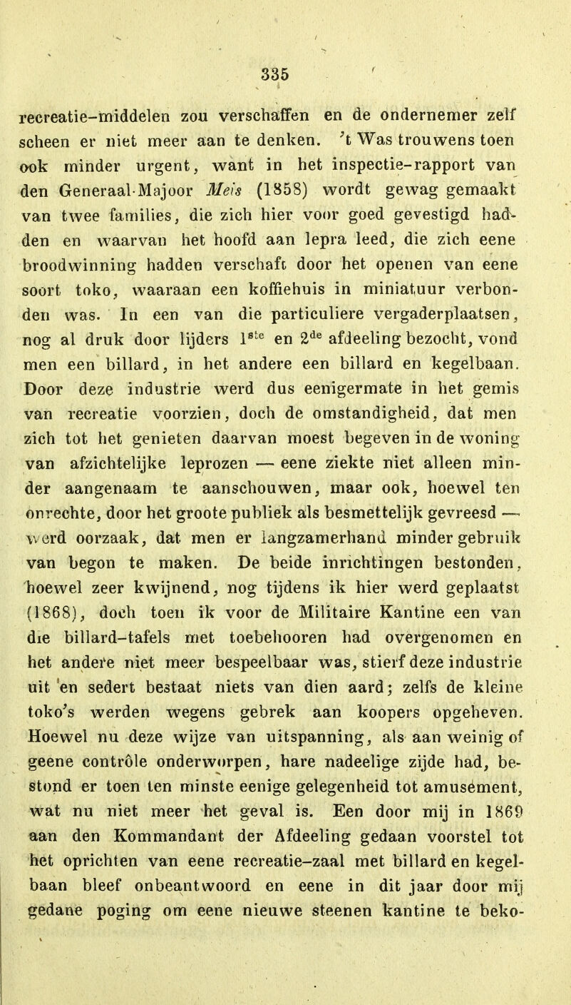 recreatie-middelen zou verschaffen en de ondernemer zelf scheen er niet meer aan te denken. }t Was trouwens toen ook minder urgent, want in het inspectie-rapport van den Generaal-Majoor Meis (1858) wordt gewag gemaakt van twee families, die zich hier voor goed gevestigd had- den en waarvan het hoofd aan lepra leed, die zich eene broodwinning hadden verschaft door het openen van eene soort toko, waaraan een koffiehuis in miniatuur verbon- den was. In een van die particuliere vergaderplaatsen, nog al druk door lijders l8te en 2de afdeeling bezocht, vond men een billard, in het andere een billard en kegelbaan. Door deze industrie werd dus eenigermate in het gemis van recreatie voorzien, doch de omstandigheid, dat men zich tot het genieten daarvan moest begeven in de woning van afzichtelijke leprozen — eene ziekte niet alleen min- der aangenaam te aanschouwen, maar ook, hoewel ten onrechte, door het groote publiek als besmettelijk gevreesd —- werd oorzaak, dat men er langzamerhand minder gebruik van begon te maken. De beide inrichtingen bestonden, hoewel zeer kwijnend, nog tijdens ik hier werd geplaatst (1868), doch toen ik voor de Militaire Kantine een van die billard-tafels met toebehooren had overgenomen en het andere niet meer bespeelbaar was, stierf deze industrie uit 'en sedert bestaat niets van dien aard; zelfs de kleine toko's werden wegens gebrek aan koopers opgeheven. Hoewel nu deze wijze van uitspanning, als aan weinig of geene controle onderworpen, hare nadeelige zijde had, be- stond er toen ten minste eenige gelegenheid tot amusément, wat nu niet meer het geval is. Een door mij in 1869 aan den Kommandant der Afdeeling gedaan voorstel tot het oprichten van eene recreatie-zaal met billard en kegel- baan bleef onbeantwoord en eene in dit jaar door mij gedane poging om eene nieuwe steenen kantine te beko-