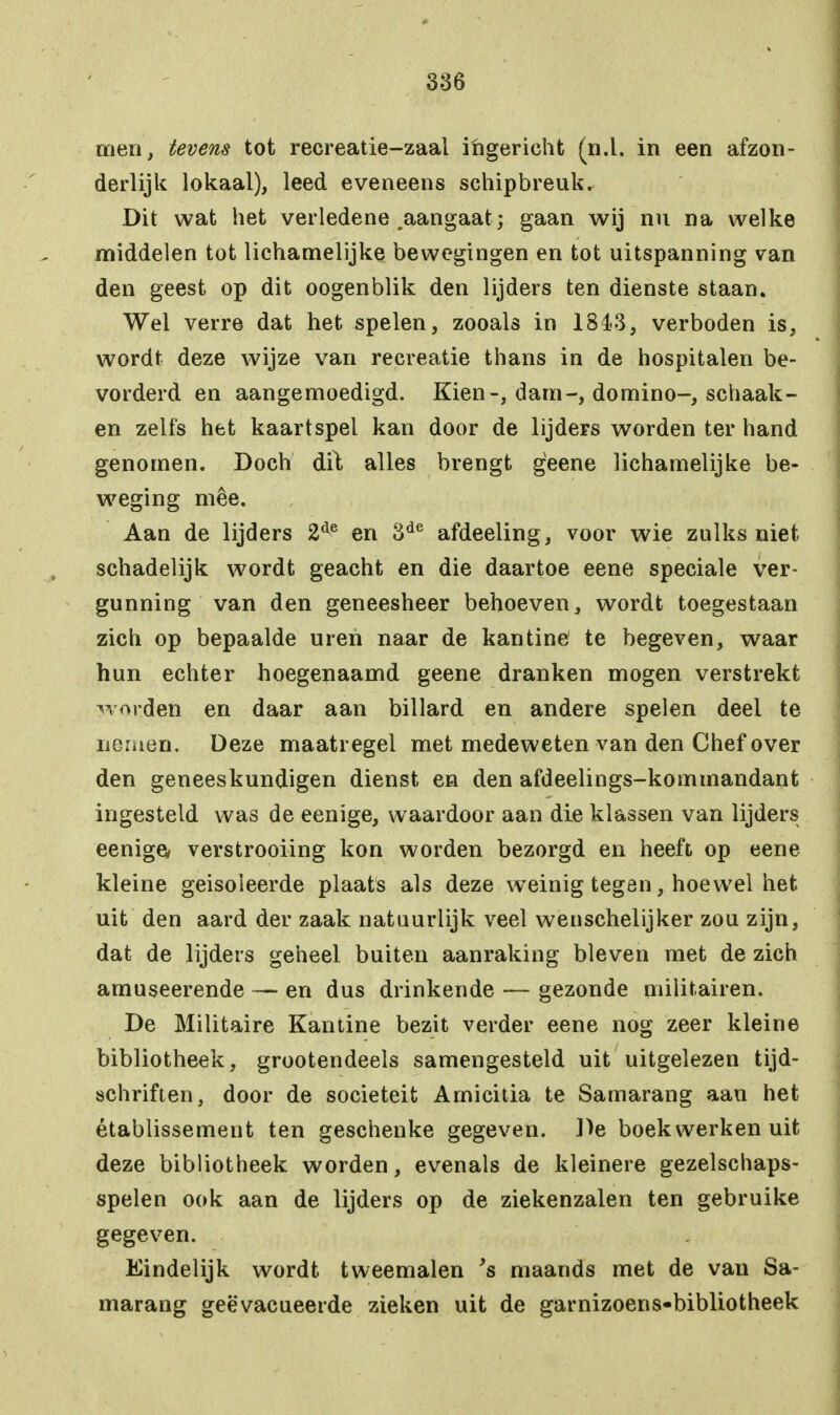 men, tevens tot recreatie-zaal ingericht (n.l. in een afzon- derlijk lokaal), leed eveneens schipbreuk. Dit wat het verledene .aangaat ; gaan wij nu na welke middelen tot lichamelijke bewegingen en tot uitspanning van den geest op dit oogenblik den lijders ten dienste staan. Wel verre dat het spelen, zooals in 1843, verboden is, wordt deze wijze van recreatie thans in de hospitalen be- vorderd en aangemoedigd. Kien-, dam-, domino-, schaak- en zelfs het kaartspel kan door de lijders worden ter hand genomen. Doch dit alles brengt geene lichamelijke be- weging mee. Aan de lijders 2de en 3de afdeeling, voor wie zulks niet schadelijk wordt geacht en die daartoe eene speciale ver- gunning van den geneesheer behoeven, wordt toegestaan zich op bepaalde uren naar de kantine te begeven, waar hun echter hoegenaamd geene dranken mogen verstrekt worden en daar aan billard en andere spelen deel te nomen. Deze maatregel met medeweten van den Chef over den geneeskundigen dienst en den afdeelings-kommandant ingesteld was de eenige, waardoor aan die klassen van lijders eenige/ verstrooiing kon worden bezorgd en heeft op eene kleine geisoleerde plaats als deze weinig tegen, hoewel het uit den aard der zaak natuurlijk veel wenschelijker zou zijn, dat de lijders geheel buiten aanraking bleven met de zich amuseerende — en dus drinkende — gezonde militairen. De Militaire Kantine bezit verder eene nog zeer kleine bibliotheek, grootendeels samengesteld uit uitgelezen tijd- schriften, door de sociëteit Amicitia te Samarang aan het établissement ten geschenke gegeven. De boekwerken uit deze bibliotheek worden, evenals de kleinere gezelschaps- spelen ook aan de lijders op de ziekenzalen ten gebruike gegeven. Eindelijk wordt tweemalen 's maands met de van Sa- marang geëvacueerde zieken uit de garnizoens-bibliotheek