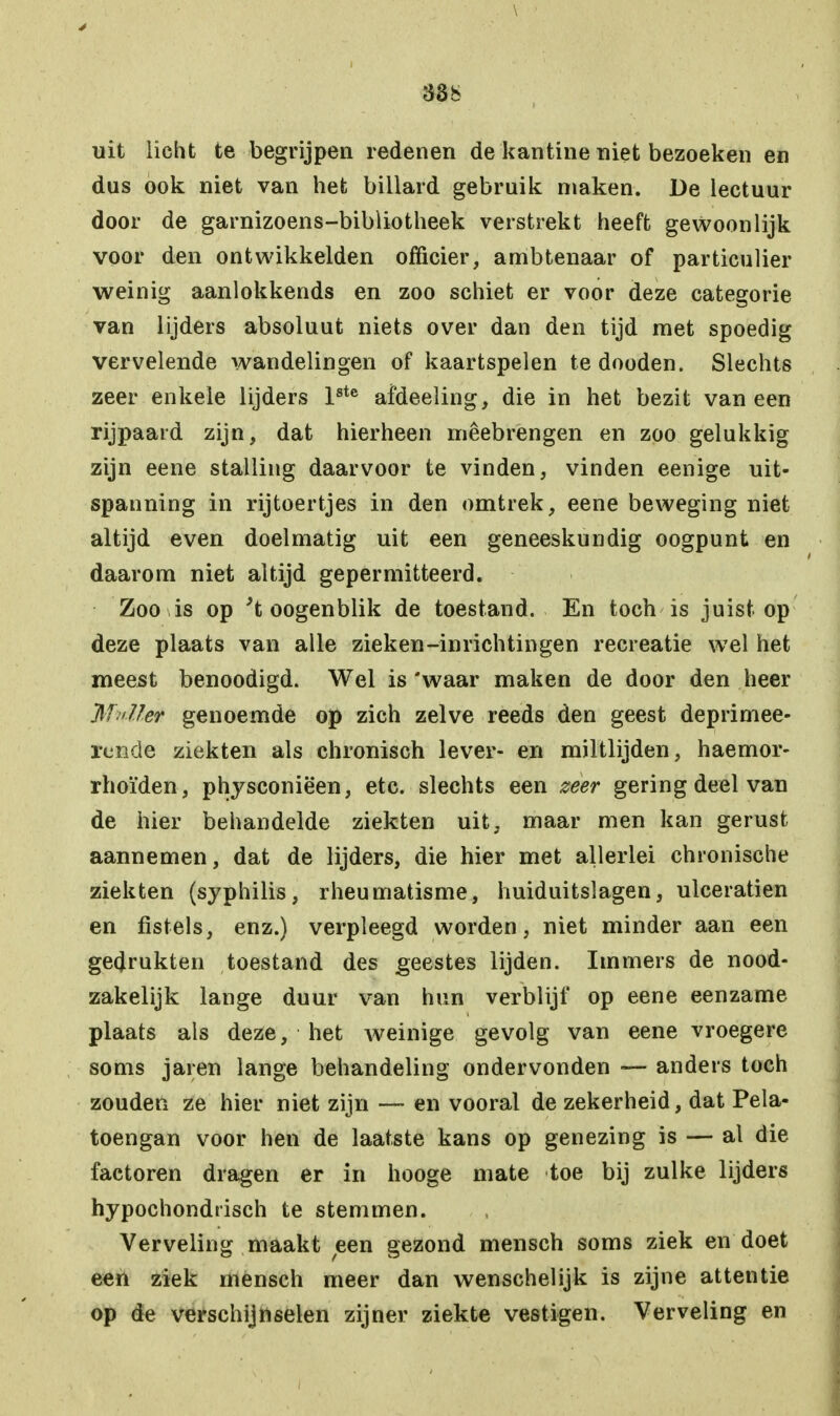 33b uit licht te begrijpen redenen de kantine niet bezoeken en dus ook niet van het billard gebruik maken. De lectuur door de garnizoens-bibliotheek verstrekt heeft gewoonlijk voor den ontwikkelden officier, ambtenaar of particulier weinig aanlokkends en zoo schiet er voor deze categorie van lijders absoluut niets over dan den tijd met spoedig vervelende wandelingen of kaartspelen te dooden. Slechts zeer enkele lijders lste afdeeling, die in het bezit vaneen rijpaard zijn, dat hierheen mêebrengen en zoo gelukkig zijn eene stalling daarvoor te vinden, vinden eenige uit- spanning in rijtoertjes in den omtrek, eene beweging niet altijd even doelmatig uit een geneeskundig oogpunt en daarom niet altijd gepermitteerd. Zoo is op 't oogenblik de toestand. En toch is juist op deze plaats van alle zieken-inrichtingen recreatie wel het meest benoodigd. Wel is 'waar maken de door den heer Maller genoemde op zich zelve reeds den geest deprimee- rcncle ziekten als chronisch lever- en miltlijden, haemor- rhoïden, physconiëen, etc. slechts een zeer gering deel van de hier behandelde ziekten uit, maar men kan gerust aannemen, dat de lijders, die hier met allerlei chronische ziekten (syphilis, rheumatisme, huiduitslagen, ulceratien en fistels, enz.) verpleegd worden, niet minder aan een gedrukten toestand des geestes lijden. Immers de nood- zakelijk lange duur van hun verblijf op eene eenzame plaats als deze, het weinige gevolg van eene vroegere soms jaren lange behandeling ondervonden — anders toch zouden ze hier niet zijn — en vooral de zekerheid, dat Pela- toengan voor hen de laatste kans op genezing is — al die factoren dragen er in hooge mate toe bij zulke lijders hypochondrisch te stemmen. Verveling maakt een gezond mensen soms ziek en doet een ziek mensch meer dan wenschelijk is zijne attentie op de verschijnselen zijner ziekte vestigen. Verveling en