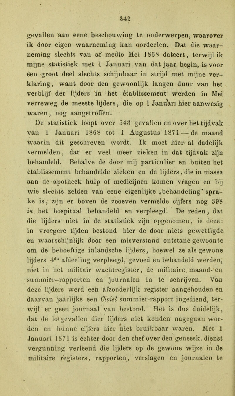 gevallen aan eene beschouwing te onderwerpen, waarover ik door eigen waarneming kan oordeelen. Dat die waar- neming slechts van af medio Mei 186S dateert, terwijl ik mijne statistiek met 1 Januari van dat jaar begin, is voor een groot deel slechts schijnbaar in strijd met mijne ver- klaring, want door den gewoonlijk langen duur van het verblijf der lijders in het établissement werden in Mei verreweg de meeste lijders, die op 1 Januari hier aanwezig waren, nog aangetroffen. De statistiek loopt over 543 gevallen en over het tijdvak van 1 Januari 1868 tot 1 Augustus 1871 — de maand waarin dit geschreven wordt. Ik moet hier al dadelijk vermelden, dat er veel meer zieken in dat tijdvak zijn behandeld. Behalve de door mij particulier en buiten het établissement behandelde zieken en de lijders, die in massa aan de apotheek hulp of medicijnen komen vragen en bij wie slechts zelden van eene eigenlijke ^behandeling' spra- ke is, zijn er boven de zooeven vermelde cijfers nog 398 in het hospitaal behandeld en verpleegd. De reden, dat die lijders niet in de statistiek zijn opgenomen, is deze; in vroegere tijden bestond hier de door niets gewettigde en waarschijnlijk door een misverstand ontstane gewoonte om de behoeftige inlandsche lijders, hoewel ze als gewone lijders 4de afdeeling verpleegd, gevoed en behandeld werden, niet in het militair wachtregister, de militaire maand-en summier-rapporten en journalen in te schrijven. Van deze lijders werd een afzonderlijk register aangehouden en daarvan jaarlijks een Civiel summier-rapport ingediend, ter- wijl er geen journaal van bestond. Het is dus duidelijk, dat de lotgevallen dier lijders niet konden nagegaan wor- den en hunne cijfers hier niet bruikbaar waren. Met 1 Januari 1871 is echter door den chef over den geneesk. dienst vergunning verleend die lijders op de gewone wijze in de militaire registers, rapporten, verslagen en journalen te