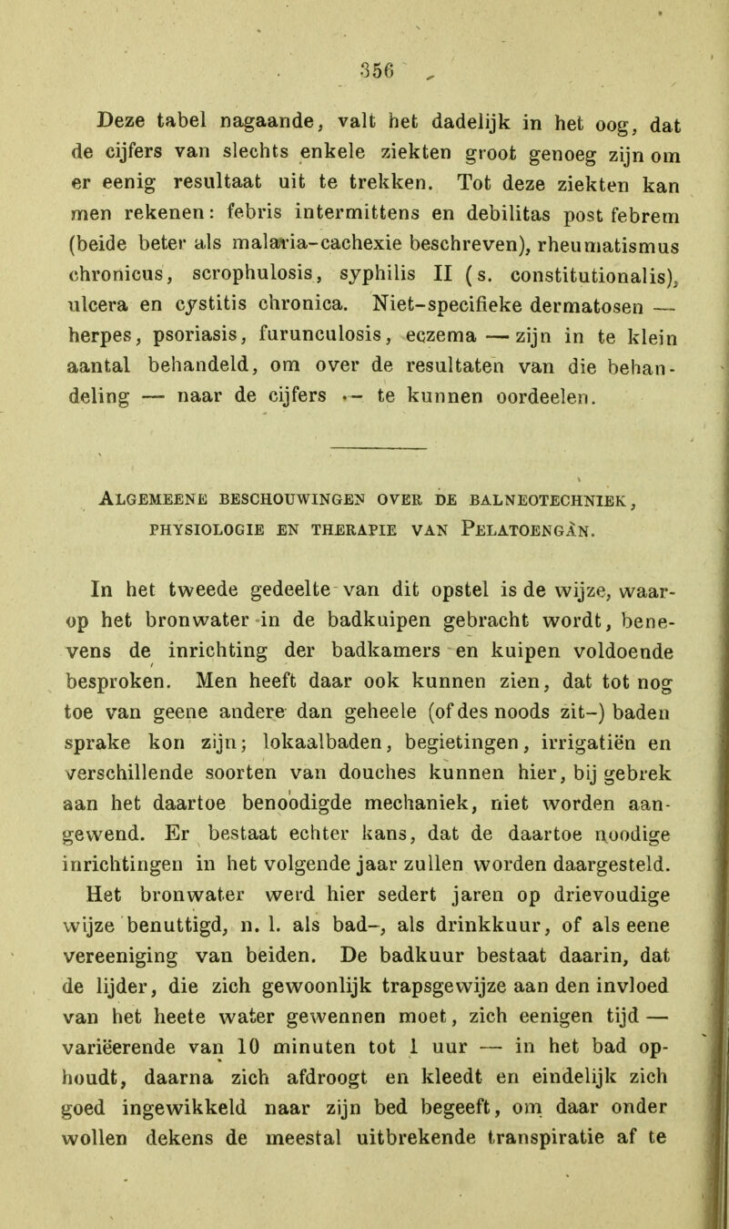 Deze tabel nagaande, valt het dadelijk in het oog, dat de cijfers van slechts enkele ziekten groot genoeg zijn om er eenig resultaat uit te trekken. Tot deze ziekten kan men rekenen: febris intermittens en debilitas post febrem (beide beter als malaria-cachexie beschreven), rheumatismus chronicus, scrophulosis, syphilis II (s. constitutionalis). ulcera en cystitis chronica. Niet-specifieke dermatosen — herpes, psoriasis, furunculosis, eczema—zijn in te klein aantal behandeld, om over de resultaten van die behan- deling — naar de cijfers te kunnen oordeelen. Algemeene beschouwingen over de balneotechniek, PHYSIOLOGIE EN THERAPIE VAN PeLATOENGAn. In het tweede gedeelte van dit opstel is de wijze, waar- op het bronwater in de badkuipen gebracht wordt, bene- vens de inrichting der badkamers en kuipen voldoende besproken. Men heeft daar ook kunnen zien, dat tot nog toe van geene andere dan geheele (of des noods zit-) baden sprake kon zijn; lokaalbaden, begietingen, irrigatiën en verschillende soorten van douches kunnen hier, bij gebrek aan het daartoe benobdigde mechaniek, niet worden aan- gewend. Er bestaat echter kans, dat de daartoe noodige inrichtingen in het volgende jaar zullen worden daargesteld. Het bronwater werd hier sedert jaren op drievoudige wijze benuttigd, n. 1. als bad-, als drinkkuur, of als eene vereeniging van beiden. De badkuur bestaat daarin, dat de lijder, die zich gewoonlijk trapsgewijze aan den invloed van het heete water gewennen moet, zich eenigen tijd — variëerende van 10 minuten tot 1 uur — in het bad op- houdt, daarna zich afdroogt en kleedt en eindelijk zich goed ingewikkeld naar zijn bed begeeft, om daar onder wollen dekens de meestal uitbrekende transpiratie af te