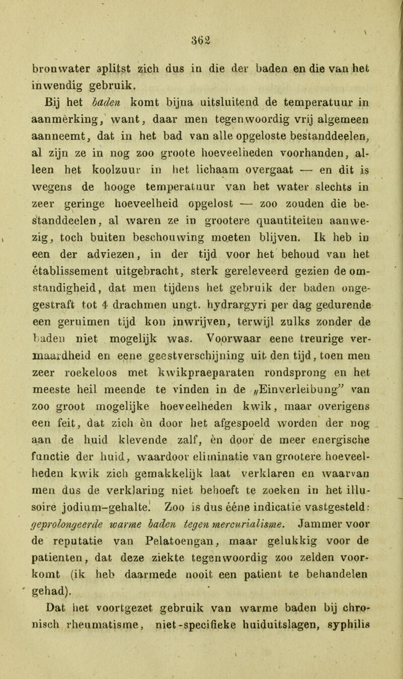 \ bronwater splitst zich dus in die der baden en die van het inwendig gebruik. Bij het baden komt bijna uitsluitend de temperatuur in aanmèrking, want, daar men tegenwoordig vrij algemeen aanneemt, dat in het bad van alle opgeloste bestanddeelen, al zijn ze in nog zoo groote hoeveelheden voorhanden, al- leen het koolzuur in het lichaam overgaat — en dit is wegens de hooge temperatuur van het water slechts in zeer geringe hoeveelheid opgelost — zoo zouden die be- standdeelen, al waren ze in grootere quantiteiten aanwe- zig, toch buiten beschouwing moeten blijven. Ik heb in een der adviezen, in der tijd voor het behoud van het établissement uitgebracht, sterk gereleveerd gezien de om- standigheid, dat men tijdens het gebruik der baden onge- gestraft tot 4 drachmen ungt. hydrargyri per dag gedurende een geruimen tijd kon inwrijven, terwijl zulks zonder de baden niet mogelijk was. Voorwaar eene treurige ver- maardheid en eene geestverschijning uit den tijd, toen men zeer roekeloos met kwikpraeparaten rondsprong en het meeste heil meende te vinden in de //Einverleibung van zoo groot mogelijke hoeveelheden kwik, maar overigens een feit, dat zich èn door het afgespoeld worden der nog aan de huid klevende zalf, èn door de meer energische functie der huid, waardoor eliminatie van grootere hoeveel- heden kwik zich gemakkelijk laat verklaren en waarvan men dus de verklaring niet behoeft te zoeken in het illu- soire jodium-gehalte! Zoo is dus ééne indicatie vastgesteld: geprolongeerde warme baden tegen mercurialisme. Jammer voor de reputatie van Pelatoengan, maar gelukkig voor de patiënten, dat deze ziekte tegenwoordig zoo zelden voor- komt (ik heb daarmede nooit een patiënt te behandelen gehad). Dat het voortgezet gebruik van warme baden bij chro- nisch rheumatisme, niet-specifieke huiduitslagen, syphilis