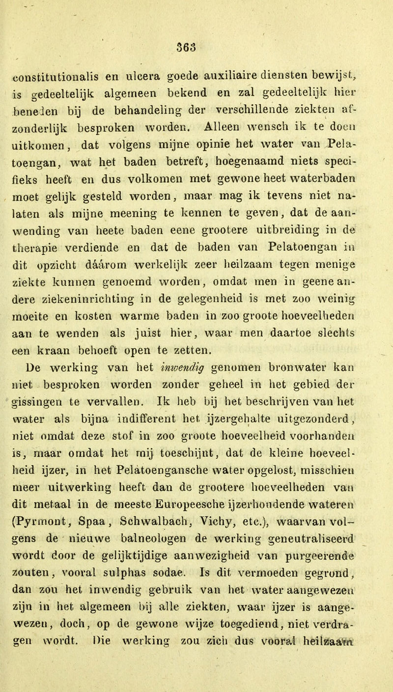 constitutionalis en ulcera goede auxiliaire diensten bewijst, is gedeeltelijk algemeen bekend en zal gedeeltelijk hier beneden bij de behandeling der verschillende ziekten af- zonderlijk besproken worden. Alleen wensch ik te doen uitkomen, dat volgens mijne opinie het water van Pela- toengan, wat het baden betreft, hoegenaamd niets speci- fieks heeft en dus volkomen met gewone heet waterbaden moet gelijk gesteld worden, maar mag ik tevens niet na- laten als mijne meening te kennen te geven, dat de aan- wending van heete baden eene grootere uitbreiding m de therapie verdiende en dat de baden van Pelatoengan in dit opzicht daarom werkelijk zeer heilzaam tegen menige ziekte kunnen genoemd worden, omdat men in geene an- dere ziekeninrichting in de gelegenheid is met zoo weinig moeite en kosten warme baden in zoo groote hoeveelheden aan te wenden als juist hier, waar men daartoe slechts een kraan behoeft open te zetten. De werking van het inwendig genomen bronwater kan niet besproken worden zonder geheel in het gebied der gissingen te vervallen. Ik heb bij het beschrijven van het water als bijna indifferent het ijzergehalte uitgezonderd, niet omdat deze stof in zoo groote hoeveelheid voorhanden is, maar omdat het mij toeschijnt, dat de kleine hoeveel- heid ijzer, in het Pelatoengansche water opgelost, misschien meer uitwerking heeft dan de grootere hoeveelheden van dit metaal in de meeste Europeesche ijzerhoudende wateren (Pyrmont, Spaa, Schwalbach, Vichy, etc), waarvan vol- gens de nieuwe balneologen de werking geneutraliseerd wordt door de gelijktijdige aanwezigheid van purgeerende zouten, vooral sulphas sodae. Is dit vermoeden gegrond, dan zou het in wendig gebruik van het water aangewezen zijn in het algemeen bij alle ziekten, waar ijzer is aange- wezen, doch , op de gewone wijze toegediend, niet verdra- gen wordt. Die werking zou zich dus vooral heilssaawi