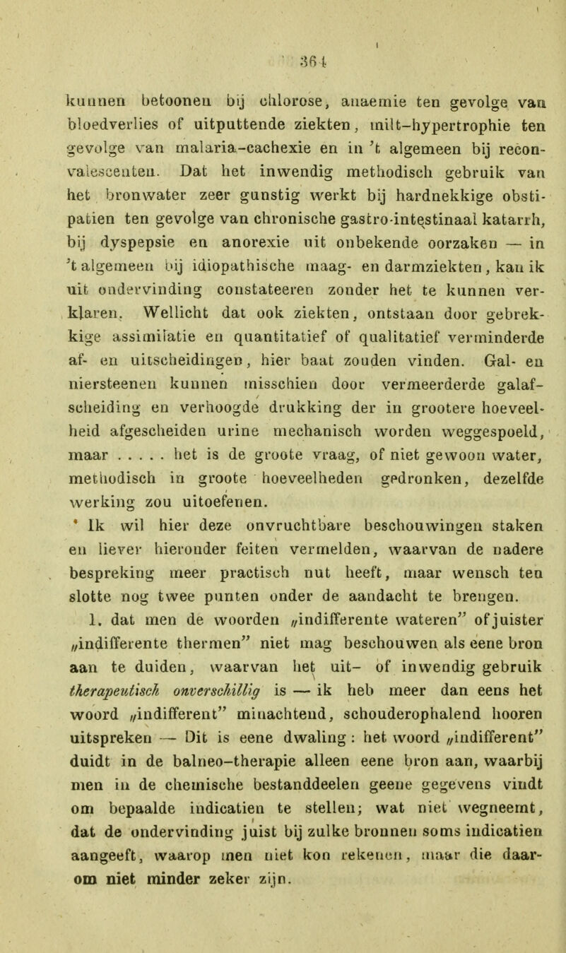 I 364 kunnen betooneu bij ohlorose, auaemie ten gevolge van bloedverlies of uitputtende ziekten, milt-hypertrophie ten gevolge van malaria-cachexie en in 't algemeen bij recon- valescenten. Dat het inwendig methodisch gebruik van het bronwater zeer gunstig werkt bij hardnekkige obsti- patien ten gevolge van chronische gastro-intevstinaal katanh, bij dyspepsie en anorexie uit onbekende oorzaken — in Jt algemeen bij idiopathische maag- en darmziekten , kan ik uit ondervinding constateeren zonder het te kunnen ver- klaren. Wellicht dat ook ziekten, ontstaan door gebrek- kige assimilatie en quantitatief of qualitatief verminderde af- en uitscheidingen, hier baat zouden vinden. Gal- en niersteenen kunnen misschien door vermeerderde galaf- scheiding en verhoogde drukking der in grootere hoeveel- heid afgescheiden urine mechanisch worden weggespoeld, maar het is de groote vraag, of niet gewoon water, methodisch in groote hoeveelheden gedronken, dezelfde werking zou uitoefenen. * Ik wil hier deze onvruchtbare beschouwingen staken en liever hieronder feiten vermelden, waarvan de nadere bespreking meer practisch nut heeft, maar wensch ten slotte nog twee punten onder de aandacht te brengen. 1. dat men de woorden //indifferente wateren of juister //indifferente thermen niet mag beschouwen als eene bron aan te duiden, waarvan het uit- of inwendig gebruik therapeutisch onverschillig is — ik heb meer dan eens het woord ,/indifferent minachtend, schouderophalend hooren uitspreken — Dit is eene dwaling : het woord //indifferent duidt in de balneo-therapie alleen eene bron aan, waarbij men in de chemische bestanddeelen geene gegevens vindt om bepaalde indicatien te stellen; wat niet wegneemt, dat de ondervinding juist bij zulke bronnen soms indicatien aangeeft, waarop men niet kon rekenen, maar die daar- om niet minder zeker zijn.