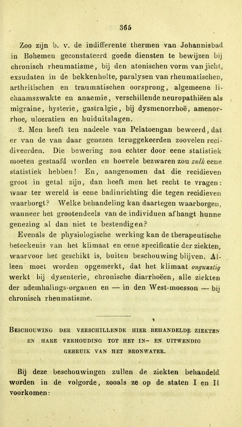 Zoo zijn b. v. de indifferente thermen van Johannisbad in Bohemen geconstateerd goede diensten te bewijzen bij chronisch rheurnatisme, bij den atonischen vorm van jicht, exsudaten in de bekkenholte, paralysen van rheumatischen, arthritischen en traumatischen oorsprong, algemeene li- chaamszwakte en anaemie, verschillende neuropathiëen als migraine, hysterie, gastralgie, bij dysmenorrhoë, amenor- rhoe, ulceratien en huiduitslagen. 2. Men heeft ten nadeele van Pelatoengan beweerd, dat er van de van daar genezen teruggekeerden zoo velen reci- diveerden. Die bewering zou echter door eene statistiek moeten gestaafd worden en hoevele bezwaren zou zulk eene statistiek hebben! En, aangenomen dat die recidieven groot in getal zijn, dan heeft men het recht te vragen: waar ter wereld is eene badinrichting die tegen recidieven waarborgt? Welke behandeling kan daartegen waarborgen, wanneer het grootendeels van de individuen afhangt hunne genezing al dan niet te bestendigen? >> Evenals de physiologische werking kan de therapeutische beteekenis van het klimaat en eene specificatie der ziekten, waarvoor het geschikt is, buiten beschouwing blijven. Al- leen moet worden opgemerkt, dat het klimaat ongunstig werkt hij dysenterie, chronische diarrhoëen, alle ziekten der ademhalings-organen en —- in den West-moesson — bij chronisch rheurnatisme. Beschouwing der verschillende hier behandelde ziekten en hare verhouding tot het in— en uitwendig gebruik van het bronwater. Bij deze beschouwingen zullen de ziekten behandeld worden in de volgorde, zooals ze op de staten I en II voorkomen: