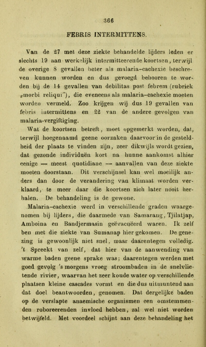 FEBRIS INÏERMITÏENS. Van de 27 met deze ziekte behandelde lijders leden er slechts 19 aan werkelijk intermifcteerende koortsen, terwijl de overige 8 gevallen beter als malaria-eachexie beschre- ven kunnen worden en dus gevoegd behooren te wor- den bij de 14 gevallen van debilitas post febrern (rubriek z/morbi reliqui), die eveneens als malaria-eachexie moeten worden vermeld. Zoo krijgen wij dus 19 gevallen van febris iutermiUens en 22 van de andere gevolgen van malaria-vergiftiging. Wat de koortsen betreft, moet opgemerkt worden, dat, terwijl hoegenaamd geene oorzaken daarvoor in de gesteld- heid der plaats te vinden zijn, zeer dikwijls wordt gezien, dat gezonde individuen kort na hunne aankomst alhier eenige — meest quotidiane — aanvallen van deze ziekte moeten doorstaan. Dit verschijnsel kan wel moeilijk an- ders dan door de verandering van klimaat worden ver- klaard, te meer daar die koortsen zich later nooit her- halen. De behandeling is de gewone. Malaria-eachexie werd in verschillende graden waarge- nomen bij lijders, die daarmede van Samarang, Tjilatjap, Amboina en Bandjermasin geëvacueerd waren. Ik zelf ben met die ziekte van Sumanap hier gekomen. De gene- zing is gewoonlijk niet snel, maar daarentegen volledig. Spreekt van zelf, dat hier van de aanwending van warme baden geene sprake was; daarentegen werden met goed gevolg 's morgens vroeg stroombaden in de snelvlie- tende rivier, waarvan het zeer koude water op verschillende plaatsen kleine cascades vormt en die dus uitmuntend aan dat doel beantwoorden, genomen. Dat dergelijke baden op de verslapte anaemische organismen een omsternmen- den roboreerenden invloed hebben, zal wel niet worden betwijfeld. Met voordeel schijnt aan deze behandeling het