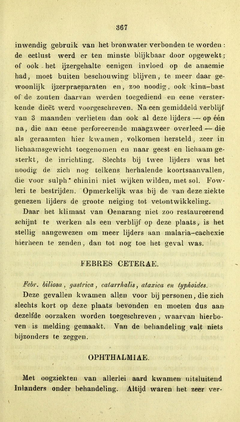 867 inwendig gebruik van het bronwater verbonden te worden : de eetlust werd er ten minste blijkbaar door opgewekt; of ook - het ijzergehalte eenigen invloed op de anaemie had, moet buiten beschouwing blijven, te meer daar ge- woonlijk ijzerpraeparaten en, zoo noodig, ook kina-bast of de zouten daarvan werden toegediend en eene verster- kende dieet werd voorgeschreven. Na een gemiddeld verblijf van 3 maanden verlieten dan ook al deze lijders — op één na. die aan eene perforeerende maagzweer overleed — die als geraamten hier kwamen, volkomen hersteld, zeer in lichaamsgewicht toegenomen en naar geest en lichaam ge- sterkt, de inrichting. Slechts bij twee lijders was het noodig de zich nog telkens herhalende koortsaanvallen, die voor sulph* chinini niet wijken wilden, met sol. Fow- leri te bestrijden. Opmerkelijk was bij de van deze ziekte genezen lijders de groote neiging tot vetontwikkeling. Daar het klimaat van Oenarang niet zoo restaureerend schijnt te werken als een verblijf op deze plaats, is het stellig aangewezen om meer lijders aan malaria-cachexie hierheen te zenden, dan tot nog toe het geval was. FEBRES CETERAE. Febr. biliosa, gastrica, catarrkalis, ataxica en typhoides. Deze gevallen kwamen allen voor bij personen, die zich slechts kort op deze plaats bevonden en moeten dus aan dezelfde oorzaken worden toegeschreven , waarvan hierbo- ven is melding gemaakt. Van de behandeling valt niets bijzonders te zeggen. OPHTHALMIAE. Met oogziekten van allerlei aard kwamen uitsluitend Inlanders onder behandeling. Altijd waren het zeer ver-