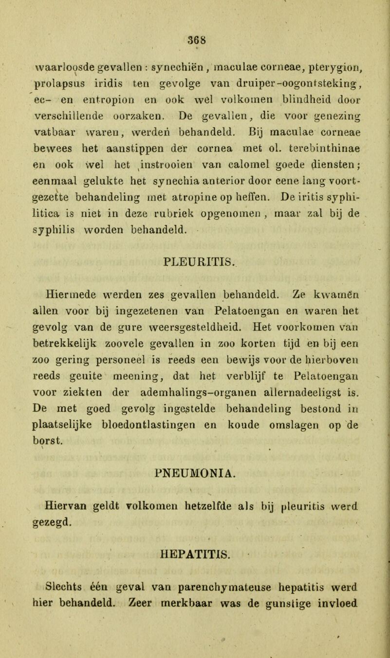 waarloosde gevallen : synechiën /maculae corneae, pterygion, prolapsus iridis ten gevolge van druiper-oogontsteking, ec- en entropion en ook wel volkomen blindheid door verschillende oorzaken. De gevallen, die voor genezing vatbaar waren, werden behandeld. Bij maculae corneae bewees het aanstippen der cornea met ol. terebinthinae en ook wel het ^instrooien van calomel goede flensten; eenmaal gelukte het synechia anterior door eene iang voort- gezette behandeling met atropine op heffen. De iritis syphi- litica is niet in deze rubriek opgenomen , maar zal bij de syphilis worden behandeld. PLEURITIS. Hiermede werden zes gevallen behandeld. Ze kwamën allen voor bij ingezetenen van Pelatoengan en waren het gevolg van de gure weersgesteldheid. Het voorkomen van betrekkelijk zoovele gevallen in zoo korten tijd en bij een zoo gering personeel is reeds een bewijs voor de hierboven reeds geuite meening, dat het verblijf te Pelatoengan voor ziekten der ademhalings-organen ailernadeeligst is. De met goed gevolg ingestelde behandeling bestond in plaatselijke bloedontlastingen en koude omslagen op de borst. PNEUMONIA. Hiervan geldt volkomen hetzelfde als bij pleuritis werd gezegd. HEPATITIS. Slechts één geval van parenchymateuse hepatitis werd hier behandeld. Zeer merkbaar was de gunsüge invloed