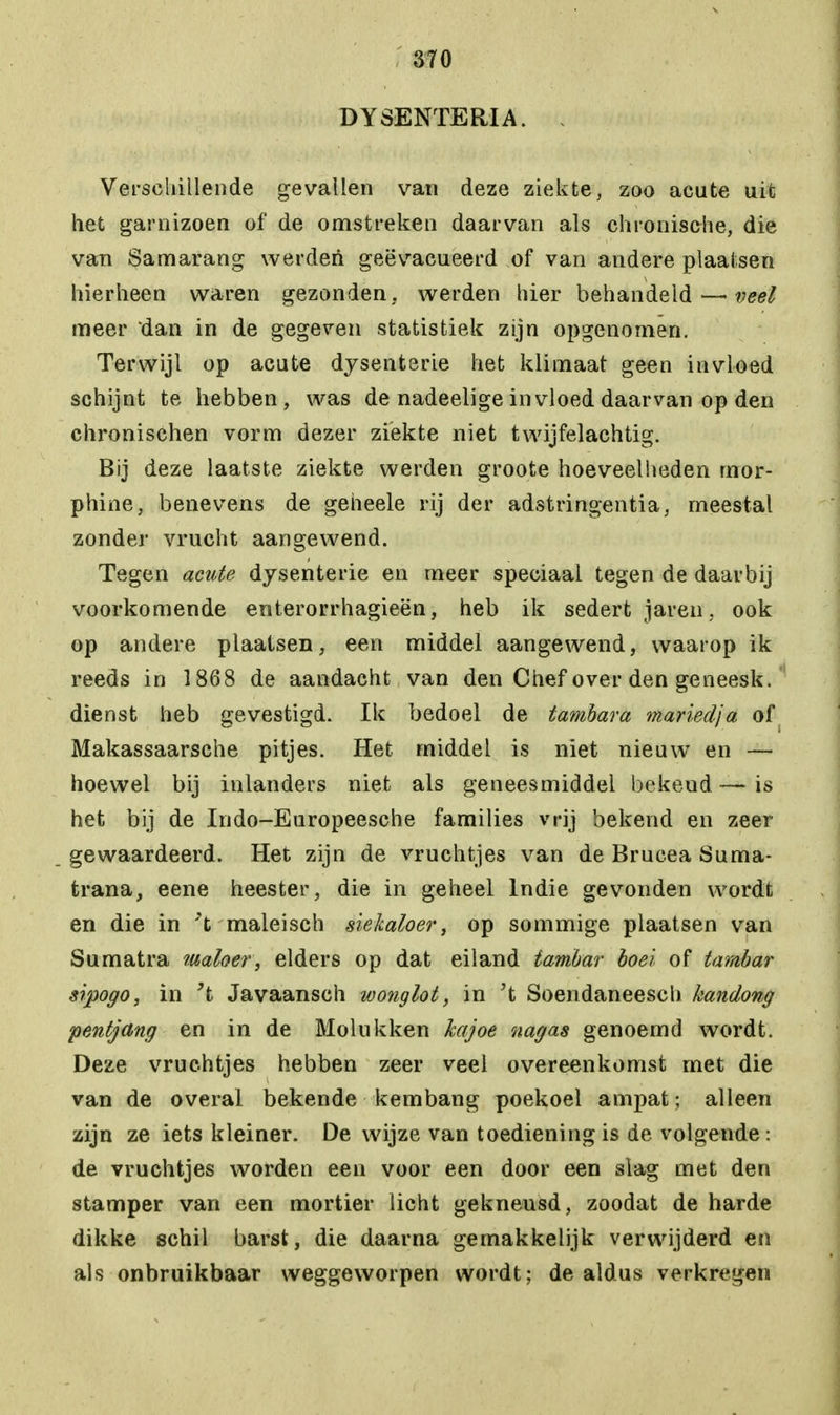 DYSENTERIA. « Verschillende gevallen van deze ziekte, zoo acute uit het garnizoen of de omstreken daarvan als chronische, die van Samarang werden geëvacueerd of van andere plaatsen hierheen waren gezonden, werden hier behandeld—• veel meer dan in de gegeven statistiek zijn opgenomen. Terwijl op acute dysenterie het klimaat geen invloed schijnt te hebben, was de nadeeiige invloed daarvan op den chronischen vorm dezer ziekte niet twijfelachtig. Bij deze laatste ziekte werden groote hoeveelheden mor- phine, benevens de geheele rij der adstringentia, meestal zonder vrucht aangewend. Tegen acute dysenterie en meer speciaal tegen de daarbij voorkomende enterorrhagieën, heb ik sedert jaren, ook op andere plaatsen, een middel aangewend, waarop ik reeds in 1868 de aandacht van den Chef over den geneesk. dienst heb gevestigd. Ik bedoel de tambara mariedja of Makassaarsche pitjes. Het middel is niet nieuw en — hoewel bij inlanders niet als geneesmiddel bekeud—is het bij de Indo-Europeesche families vrij bekend en zeer gewaardeerd. Het zijn de vruchtjes van de Brucea Suma- trana, eene heester, die in geheel lndie gevonden wordt en die in maleisen siekaloer, op sommige plaatsen van Sumatra muloer, elders op dat eiland iambar boei of tambar srpogo, in 't Javaansch wonglot, in ?t Soendaneesch kandong pentjang en in de Molukken hajoe nagas genoemd wordt. Deze vruchtjes hebben zeer veel overeenkomst met die van de overal bekende kembang poekoel ampat; alleen zijn ze iets kleiner. De wijze van toediening is de volgende: de vruchtjes worden een voor een door een slag met den stamper van een mortier licht gekneusd, zoodat de harde dikke schil barst, die daarna gemakkelijk verwijderd en als onbruikbaar weggeworpen wordt; dealdus verkregen