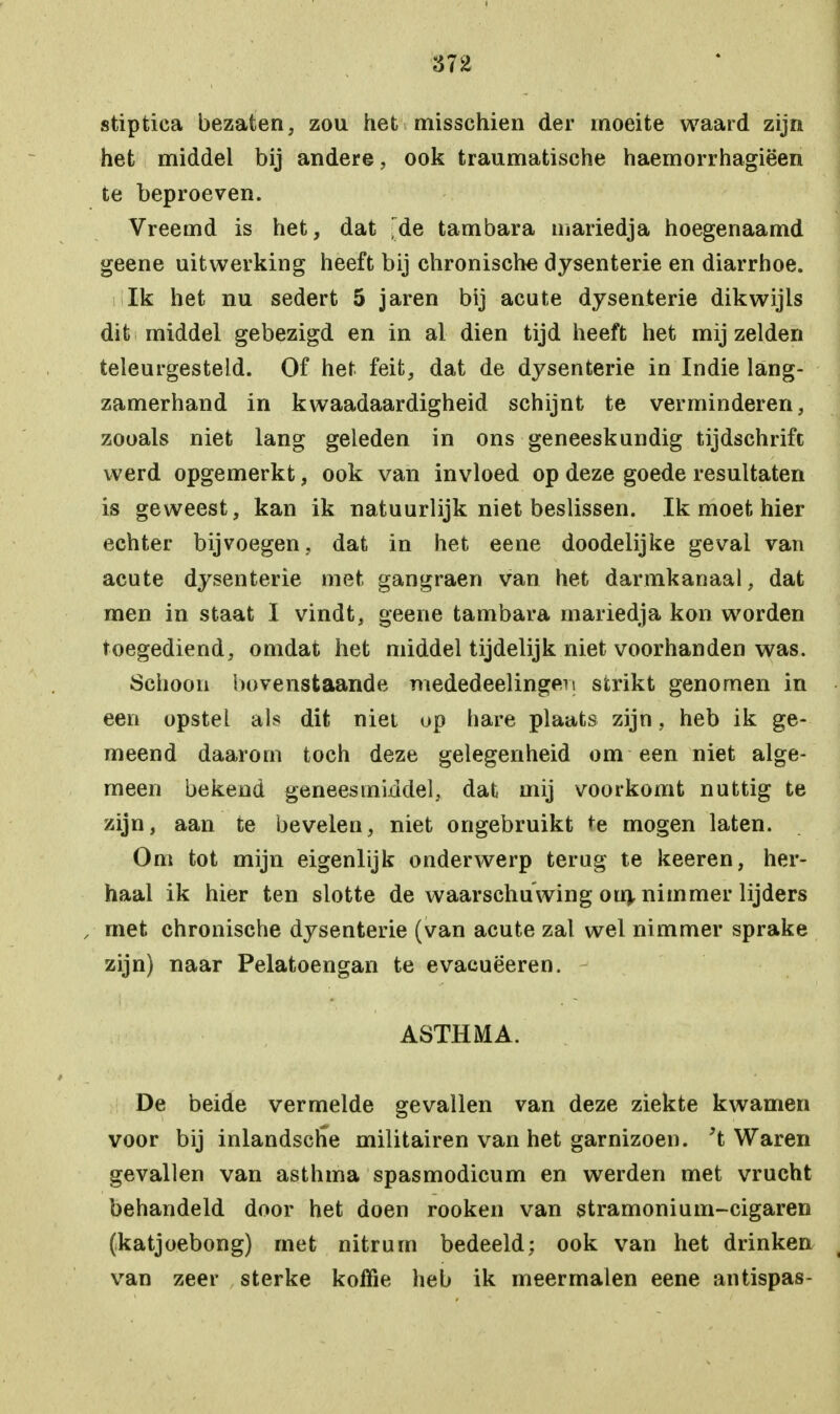 stiptica bezaten, zou het misschien der moeite waard zijn het middel bij andere, ook traumatische haemorrhagiëen te beproeven. Vreemd is het, dat de tambara mariedja hoegenaamd geene uitwerking heeft bij chronische dysenterie en diarrhoe. Ik het nu sedert 5 jaren bij acute dysenterie dikwijls dit middel gebezigd en in al dien tijd heeft het mij zelden teleurgesteld. Of het feit, dat de dysenterie in Indie lang- zamerhand in kwaadaardigheid schijnt te verminderen, zooals niet lang geleden in ons geneeskundig tijdschrift werd opgemerkt, ook van invloed op deze goede resultaten is geweest, kan ik natuurlijk niet beslissen. Ik moet hier echter bijvoegen, dat in het eene doodelijke geval van acute dysenterie met gangraen van het darmkanaal, dat men in staat I vindt, geene tambara mariedja kon worden toegediend, omdat het middel tijdelijk niet voorhanden was. Schoon bovenstaande mededeelingen strikt genomen in een opstel als dit niet op hare plaats zijn, heb ik ge- meend daarom toch deze gelegenheid om een niet alge- meen bekend geneesmiddel, dat mij voorkomt nuttig te zijn, aan te bevelen, niet ongebruikt te mogen laten. Om tot mijn eigenlijk onderwerp terug te keeren, her- haal ik hier ten slotte de waarschuwing om. nimmer lijders , met chronische dysenterie (van acute zal wel nimmer sprake zijn) naar Pelatoengan te evacuëeren. ASTHMA. De beide vermelde gevallen van deze ziekte kwamen voor bij inlandsche militairen van het garnizoen, 't Waren gevallen van asthma spasmodicum en werden met vrucht behandeld door het doen rooken van stramonium-cigaren (katjoebong) rnet nitrum bedeeld; ook van het drinken van zeer sterke koffie heb ik meermalen eene antispas-