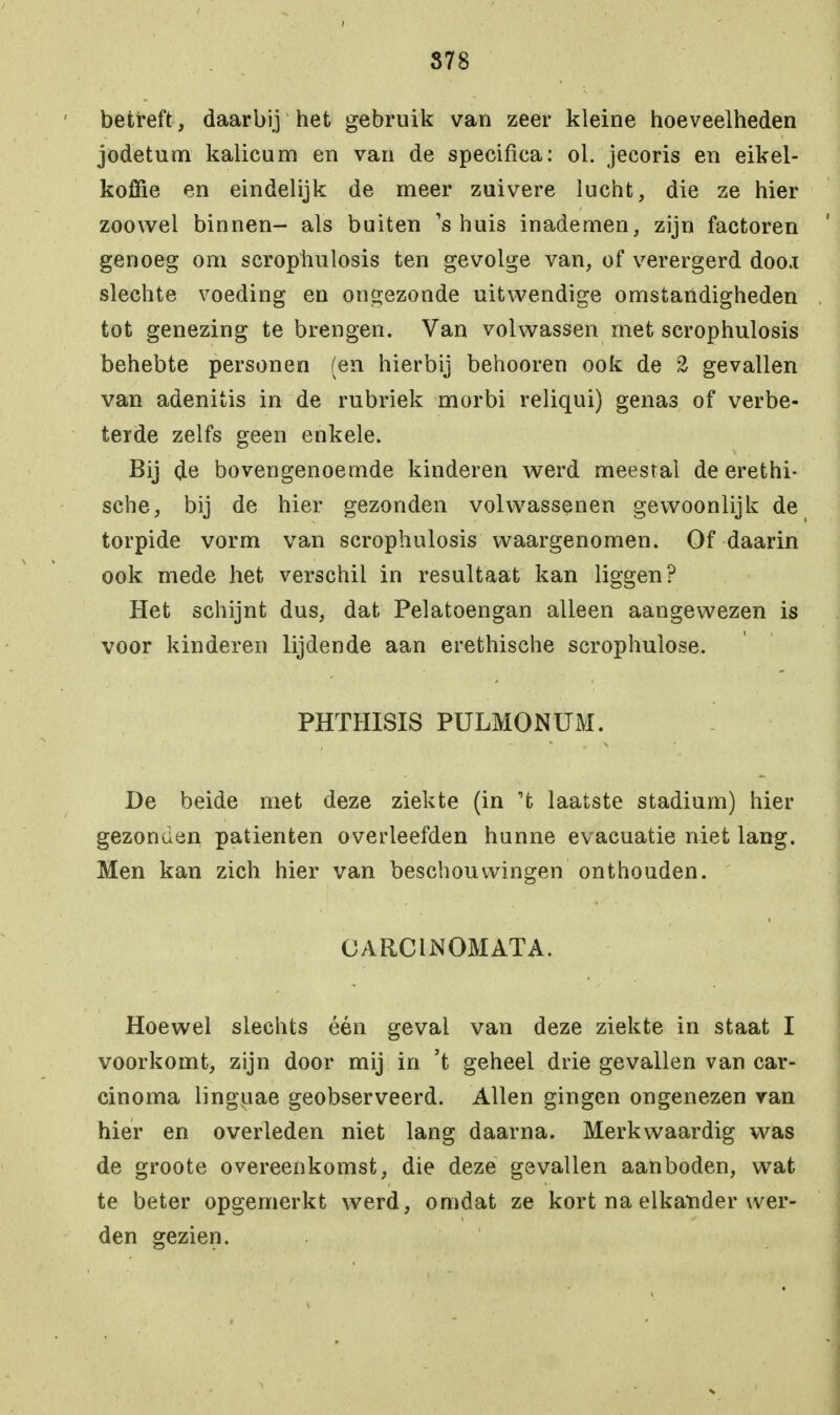 S78 betreft, daarbij het gebruik van zeer kleine hoeveelheden jodetum kalicum en van de specifica: ol. jecoris en eikel- koffie en eindelijk de meer zuivere lucht, die ze hier zoowel binnen- als buiten Ts huis inademen, zijn factoren genoeg om scrophulosis ten gevolge van, of verergerd doo.i slechte voeding en ongezonde uitwendige omstandigheden tot genezing te brengen. Van volwassen met scrophulosis behebte personen (en hierbij behooren ook de 2 gevallen van adenitis in de rubriek morbi reliqui) genas of verbe- terde zelfs geen enkele. Bij de bovengenoemde kinderen werd meestal de erethi- sche, bij de hier gezonden volwassenen gewoonlijk de torpide vorm van scrophulosis waargenomen. Of daarin ook mede het verschil in resultaat kan liggen? Het schijnt dus, dat Pelatoengan alleen aangewezen is voor kinderen lijdende aan erethische scrophulose. PHTHISIS PULMONUM. De beide met deze ziekte (in 't laatste stadium) hier gezonden patiënten overleefden hunne evacuatie niet lang. Men kan zich hier van beschouwingen onthouden. CARCINOMATA. Hoewel slechts één geval van deze ziekte in staat I voorkomt, zijn door mij in 't geheel drie gevallen van car- cinoma linguae geobserveerd. Allen gingen ongenezen van hier en overleden niet lang daarna. Merkwaardig was de groote overeenkomst, die deze gevallen aanboden, wat te beter opgemerkt werd, omdat ze kort na elkander wer- den gezien.