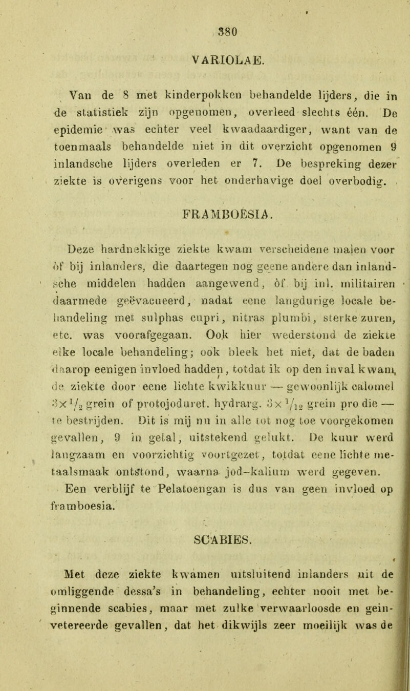 VARIOLAE. Van de 8 met kinderpokken behandelde lijders, die in de statistiek zijn opgenomen, overleed slechts één. De epidemie was echter veel kwaadaardiger, want van de toenmaals behandelde niet in dit overzicht opgenomen 9 inlandsche lijders overleden er 7. De bespreking dezer ziekte is overigens voor het onderhavige doel overbodig. FRAMBOËSIA. Deze hardnekkige ziekte kwam verscheidene majen voor of bij inlanders, die daartegen nog geene andere dan inland- sche middelen hadden aangewend, öf bij inl. militairen daarmede geëvacueerd, nadat eene langdurige locale be- handeling met sulphas cupri, nitras plumbi, sterke zuren, etc. was voorafgegaan. Ook hier wederstond de ziekte eike locale behandeling; ook bleek het niet, dat de baden daarop eenigen invloed hadden, totdat ik op den inval kwam, de ziekte door eene lichte kwikkuur — gewoonlijk calomel ■Ix1^ grein of protojoduret. hydrarg. 3x l/u grein pro die — te bestrijden. Dit is mij nu in alle tot nog toe voorgekomen gevallen, 9 in getal, uitstekend gelukt. De kuur werd langzaam en voorzichtig voortgezet , totdat eene lichte me- taalsmaak ontstond, waarna jod-kalium werd gegeven. Een verblijf te Pelatoengan is dus van geen invloed op framboesia. SC A BIES. Met deze ziekte kwamen uitsluitend inlanders juit de omliggende dessa's in behandeling, echter nooit met be- ginnende scabies, maar met zulke verwaarloosde en gein- vetereerde gevallen, dat het dikwijls zeer moeilijk was de