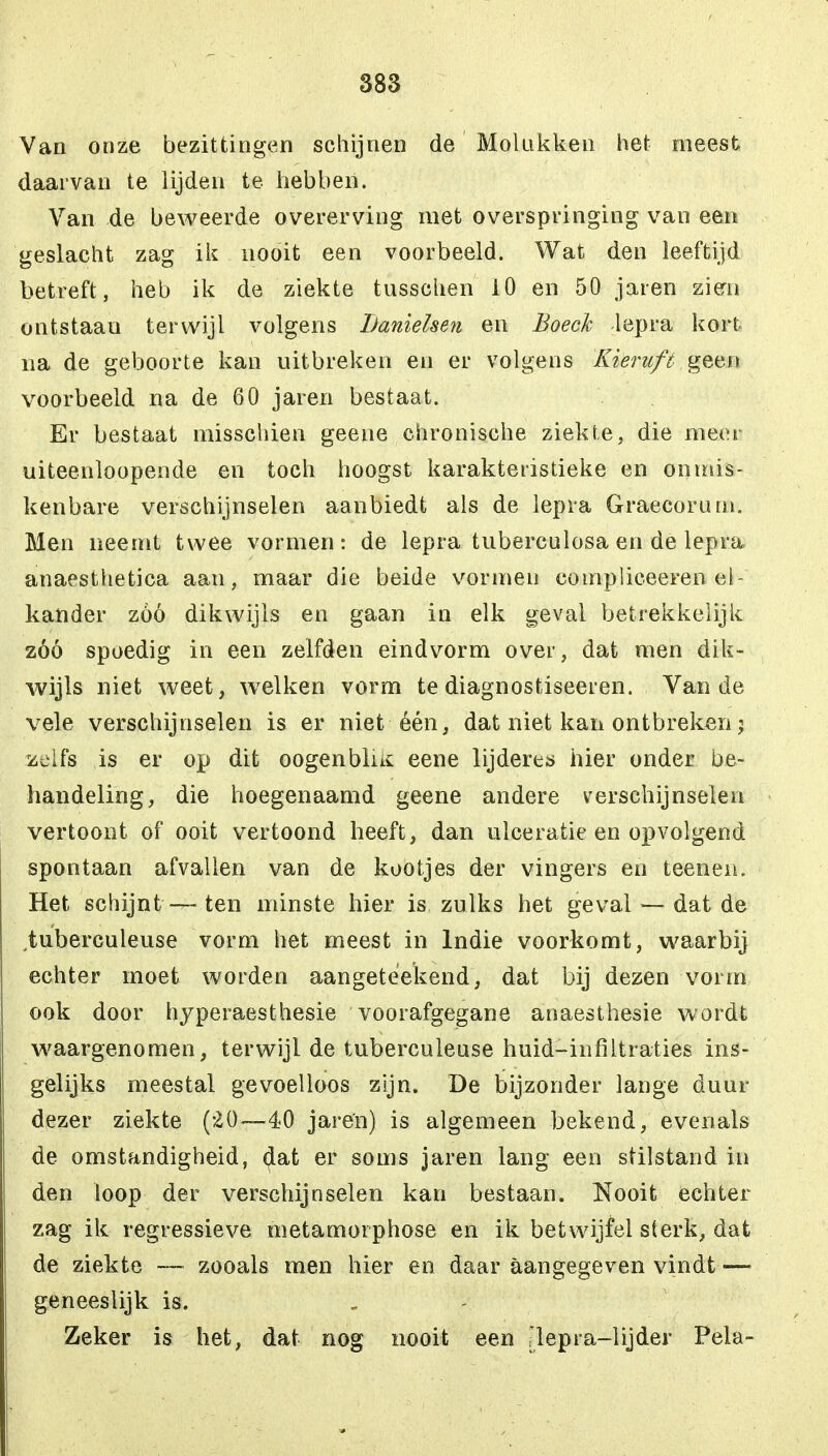 Van onze bezittingen schijnen de Mol ukken het meest daarvan te lijden te hebben. Van de beweerde overerving met overspringing van een geslacht zag ik nooit een voorbeeld. Wat den leeftijd betreft, heb ik de ziekte tusschen 10 en 50 jaren zien ontstaan terwijl volgens Lanielsen en Boeck lepra kort na de geboorte kan uitbreken en er volgens Kieruft geen voorbeeld na de 60 jaren bestaat. Er bestaat misschien geene chronische ziekte, die meer uiteenloopende en toch hoogst karakteristieke en onmis- kenbare verschijnselen aanbiedt als de lepra Graecorum. Men neemt twee vormen: de lepra tuberculosa en de lepra anaesthetica aan, maar die beide vormen compliceeren el- kander zóó dikwijls en gaan in elk geval betrekkelijk zóó spoedig in een zelfden eindvorm over, dat men dik- wijls niet weet, welken vorm te diagnostiseeren. Van de vele verschijnselen is er niet één, dat niet kan ontbreken; zelfs is er op dit oogenbliK eene lijderes hier onder be- handeling, die hoegenaamd geene andere verschijnselen vertoont of ooit vertoond heeft, dan ulceratie en opvolgend spontaan afvallen van de kootjes der vingers en teenen. Het schijnt — ten minste hier is zulks het geval — dat de tuberculeuse vorm het meest in lndie voorkomt, waarbij echter moet worden aangeteekend, dat bij dezen vorm ook door hyperaesthesie voorafgegane anaesthesie wordt waargenomen, terwijl de tuberculeuse huid-infiltraties ins- gelijks meestal gevoelloos zijn. De bijzonder lange duur dezer ziekte (20—40 jaren) is algemeen bekend, evenals de omstandigheid, (Jat er soms jaren lang een stilstand in den loop der verschijnselen kan bestaan. Nooit echter zag ik regressieve metamoiphose en ik betwijfel sterk, dat de ziekte — zooals men hier en daar aangegeven vindt — geneeslijk is. Zeker is het, dat nog nooit een ^lepra-lijder Pela-