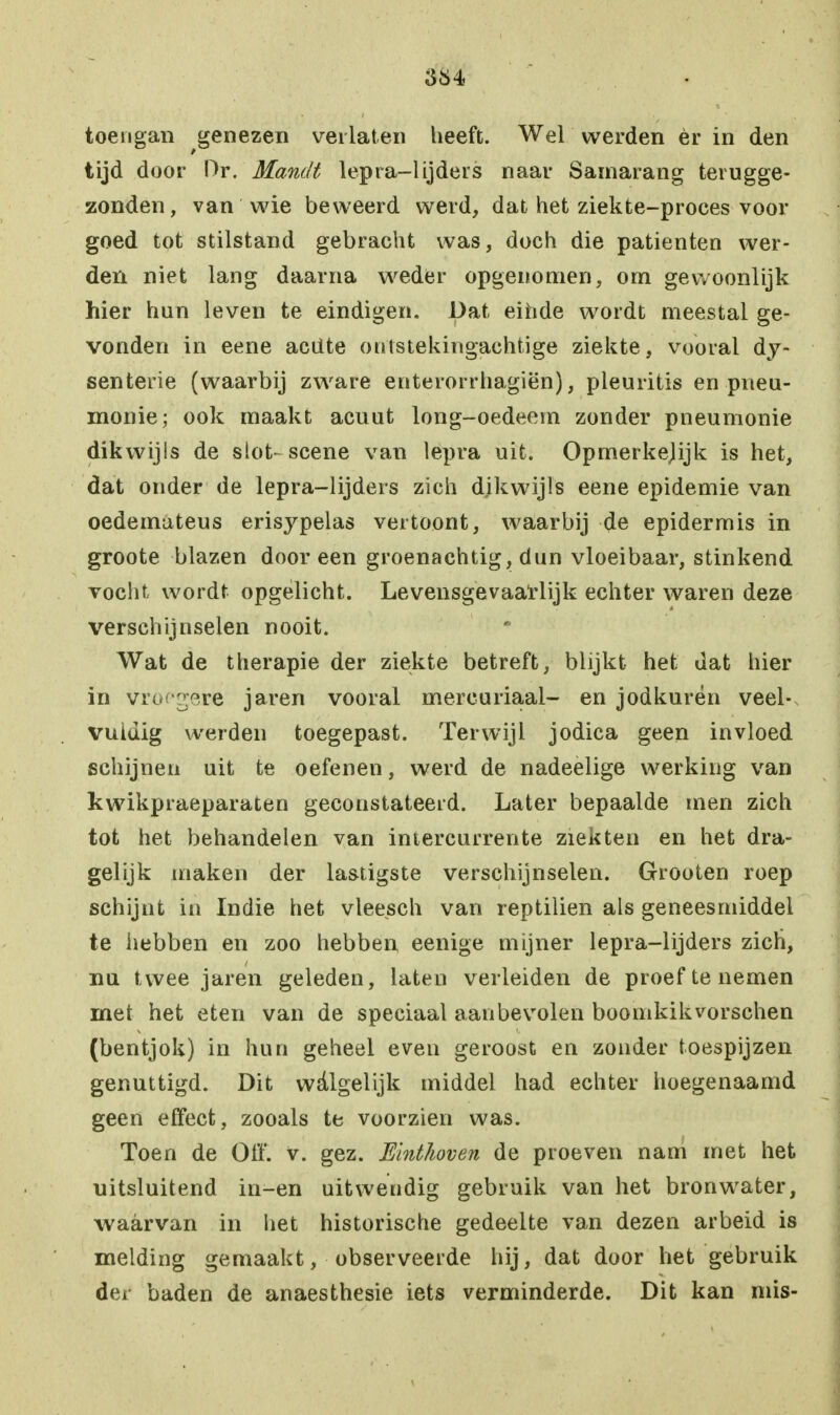 toengan genezen verlaten heeft. Wel werden èr in den tijd door Dr. Mandt lepra-lijders naar Samarang terugge- zonden, van wie beweerd werd, dat het ziekte-proces voor goed tot stilstand gebracht was, doch die patiënten wer- den niet lang daarna weder opgenomen, om gewoonlijk hier hun leven te eindigen. Dat einde wordt meestal ge- vonden in eene aciite ontstekingachtige ziekte, vooral dy- senterie (waarbij zware enterorrhagiën), pleuritis en pneu- monie; ook maakt acuut long-oedeem zonder pneumonie dikwijls de slot- scène van lepra uit. Opmerkejijk is het, dat onder de lepra-lijders zich dikwijls eene epidemie van oedemuteus erisypelas vertoont, waarbij de epidermis in groote blazen dooreen groenachtig, dun vloeibaar, stinkend vocht wordt opgelicht. Levensgevaarlijk echter waren deze verschijnselen nooit. Wat de therapie der ziekte betreft, blijkt het dat hier in vroegere jaren vooral mereuriaai- en jodkurén veel- vuldig werden toegepast. Terwijl jodica geen invloed schijnen uit te oefenen, werd de nadeelige werking van kwikpraeparaten geconstateerd. Later bepaalde men zich tot het behandelen van intercurrente ziekten en het dra- gelijk maken der lastigste verschijnselen. Grooten roep schijnt in Indie het vleesch van reptilien als geneesmiddel te hebben en zoo hebben eenige mijner lepra-lijders zich, nu twee jaren geleden, laten verleiden de proef te nemen met het eten van de speciaal aanbevolen boomkikvorschen (bentjok) in hun geheel even geroost en zonder toespijzen genuttigd. Dit walgelijk middel had echter hoegenaamd geen effect, zooals te voorzien was. Toen de O ff. v. gez. Einthoven de proeven nam met het uitsluitend in-en uitwendig gebruik van het bronwater, waarvan in liet historische gedeelte van dezen arbeid is melding gemaakt, observeerde hij, dat door het gebruik der baden de anaesthesie iets verminderde. Dit kan mis-