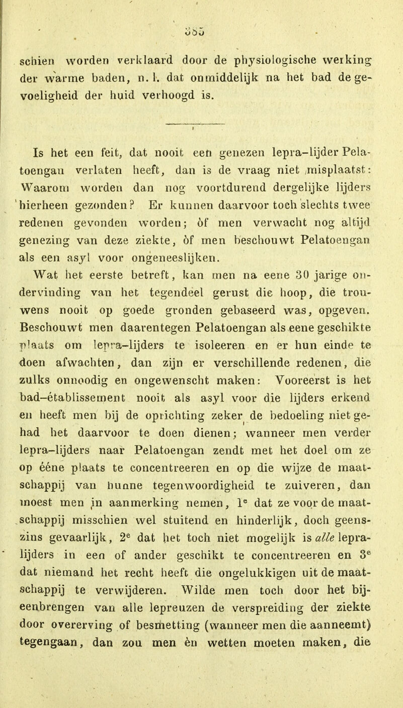 o 8-5 sehien worden verklaard door de physiologische werking der warme baden, n. 1. dat onmiddelijk na het bad de ge- voeligheid der huid verhoogd is. Is het een feit, dat nooit een genezen lepra-lijder Pela- toengan verlaten heeft, dan is de vraag niet /misplaatst: Waarom worden dan nog voortdurend dergelijke lijders hierheen gezonden? Er kunnen daarvoor toch slechts twee redenen gevonden worden; óf men verwacht nog altijd genezing van deze ziekte, óf men beschouwt Pelatoengan als een asyl voor ongeneeslijken. Wat het eerste betreft, kan men na eene 30 jarige on- dervinding van het tegendeel gerust die hoop, die trou- wens nooit op goede gronden gebaseerd was, opgeven. Beschouwt men daarentegen Pelatoengan als eene geschikte plaats om lepra-lijders te isoleeren en er hun einde te doen afwachten, dan zijn er verschillende redenen, die zulks onnoodig en ongewenscht maken: Vooreerst is het bad-établissement nooit als asyl voor die lijders erkend en heeft men bij de oprichting zeker de bedoeling niet ge- had het daarvoor te doen dienen; wanneer men verder lepra-lijders naar Pelatoengan zendt met het doel om ze op ééne plaats te concentreeren en op die wijze de maat- schappij van hunne tegenwoordigheid te zuiveren, dan moest men in aanmerking nemen, le dat ze voor de maat- schappij misschien wel stuitend en hinderlijk, doch geens- zins gevaarlijk, 2e dat het toch niet mogelijk is alle lepra- lijders in een of ander geschikt te concentreeren en 3e dat niemand het recht heeft die ongelukkigen uit de maat- schappij te verwijderen. Wilde men toch door het bij- eenbrengen van alle lepreuzen de verspreiding der ziekte door overerving of besmetting (wanneer men die aanneemt) tegengaan, dan zou men èn wetten moeten maken, die