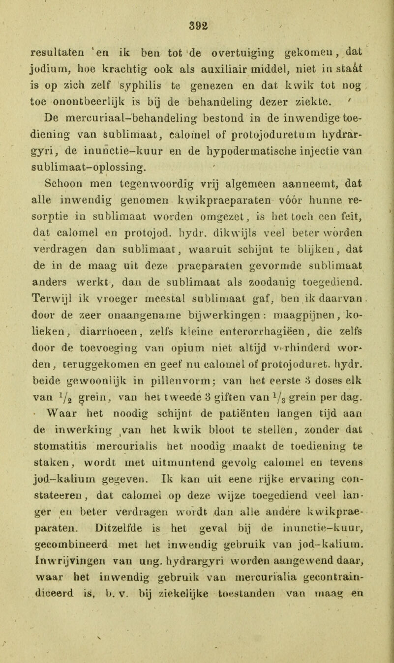 39fc resultaten 'en ik ben tot de overtuiging gekomen, dat jodium, hoe krachtig ook als auxiliair middel, niet instaat is op zich zelf syphilis te genezen en dat kwik tot nog toe onontbeerlijk is bij de behandeling dezer ziekte. ' De mercuriaal-behandeling bestond in de inwendige toe- diening van sublimaat, caiomel of protojoduretum hydrar- gyri, de inunctie-kuur en de hypodermatische injectie van sublimaat-oplossing. Schoon men tegenwoordig vrij algemeen aanneemt, dat alle inwendig genomen kwikpraeparaten vóór hunne re- sorptie in sublimaat worden omgezet, is het toch een feit, dat caiomel en protojod. bydr. dikwijls veel beter wórden verdragen dan sublimaat, waaruit schijnt te blijken, dat de in de maag uit deze praeparaten gevormde sublimaat anders werkt, dan de sublimaat als zoodanig toegediend. Terwijl ik vroeger meestal sublimaat gaf, ben ik daarvan. door de zeer onaangename bijwerkingen: maagpijnen, ko- lieken, diarrhoeen, zelfs kleine enterorrhagiëen, die zelfs door de toevoeging van opium niet altijd verhinderd wor- den, teruggekomen en geef nu caiomel of protojoduret. bydr. beide gewoonlijk in pillenvorm; van het eerste 3 doses elk van 1/2 grein, van het t weede 3 giften van 1/3 grein per dag. Waar het noodig schijnt, de patiënten langen tijd aan de inwerking tvan het kwik bloot te stellen, zonder dat stomatitis mercurialis het noodig maakt de toediening te staken, wordt met uitmuntend gevolg caiomel en tevens jod-kalium gegeven. Ik kan uit eene rijke ervaring eon- stateeren, dat caiomel op deze wijze toegediend veel lan- ger en beter verdragen wordt dan alle andere kwikprae- paraten. Ditzelfde is het geval bij de inunctie-kuur, gecombineerd met het inwendig gebruik van jod-kalium. Inwrijvingen van ung. hydrargyri worden aangewend daar, waar het inwendig gebruik van mercurialia gecontrain- diceerd is, b. v. bij ziekelijke toestanden van maag en