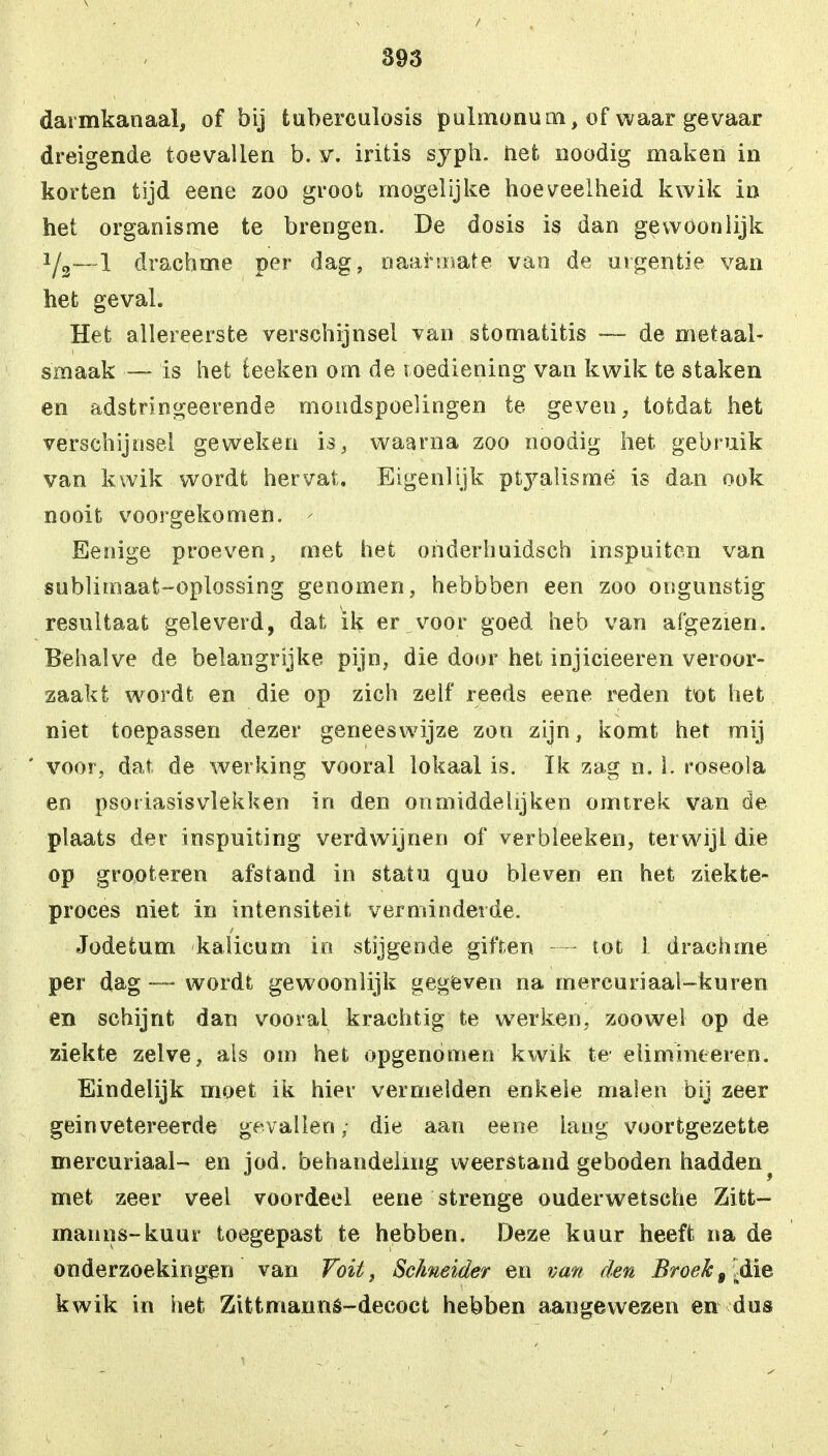 darmkanaal, of bij tuberculosis puhnonum, of waar gevaar dreigende toevallen b. y. iritis syph. het noodig maken in korten tijd eene zoo groot mogelijke hoeveelheid kwik in het organisme te brengen. De dosis is dan gewoonlijk 1/3—1 drachme per dag, naarmate van de urgentie van het geval. Het allereerste verschijnsel van stomatitis — de metaal- smaak — is het teeken om de toediening van kwik te staken en adstringeerende mondspoelingen te geven, totdat het verschijnsel geweken is, waarna zoo noodig het gebruik van kwik wordt hervat. Eigenlijk ptj^alisrnë is dan ook nooit voorgekomen. ' Eenige proeven, met het onderhuidsch inspuiten van sublimaat-oplossing genomen, hebbben een zoo ongunstig resultaat geleverd, dat ik er voor goed heb van afgezien. Behalve de belangrijke pijn, die door het injicieeren veroor- zaakt wordt en die op zich zelf reeds eene reden tot het niet toepassen dezer geneeswijze zon zijn, komt het mij voor, dat de werking vooral lokaal is. ïk zag n. 1. roseola en psoriasisvlekken in den onmiddelijken omtrek van de plaats der inspuiting verdwijnen of verbleeken, terwijl die op grooteren afstand in statu quo bleven en het ziekte- proces niet in intensiteit verminderde. Jodetum kalicum in stijgende giften tot 1 drachme per dag — wordt gewoonlijk gegeven na rnercuriaai-kuren en schijnt dan vooral krachtig te werken, zoowel op de ziekte zelve, als om het opgenomen kwik te elimineeren. Eindelijk moet ik hier vermelden enkele malen bij zeer gein vetereerde gevallen; die aan eene lang voortgezette mercuriaal- en jod. behandeling weerstand geboden hadden • met zeer veel voordeel eene strenge ouderwetsche Zitt— manns-kuur toegepast te hebben. Deze kuur heeft na de onderzoekingen van Voit, Sc/meider en van den Broek9 .die kwik in het Zittmanns-decoct hebben aangewezen en dus