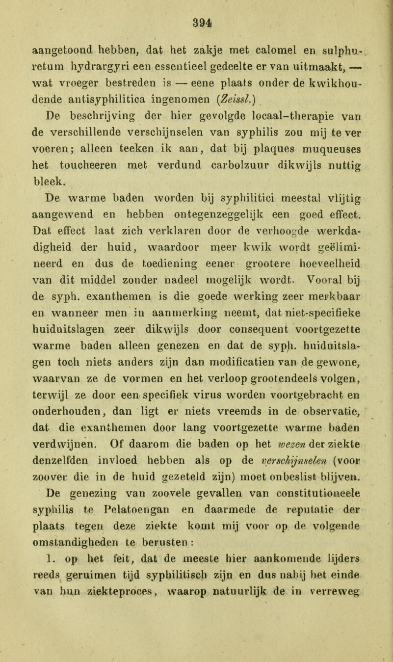 aangetoond hebben, dat het zakje met calomel en sulphu- retum hydrargyri een essentieel gedeelte er van uitmaakt, — wat vroeger bestreden is — eene plaats onder de kwikhou- dende antisyphilitica ingenomen (Zeissl.) De beschrijving der hier gevolgde locaal-therapie van de verschillende verschijnselen van syphilis zou mij te ver voeren; alleen teeken ik aan, dat bij plaques muqueuses het toucheeren met verdund carbolzuur dikwijls nuttig bleek. De warme baden worden bij syphilitici meestal vlijtig aangewend en hebben ontegenzeggelijk een goed effect. Dat effect laat zich verklaren door de verhoogde werkda- digheid der huid, waardoor meer kwik wordt geëlimi- neerd en dus de toediening eener grootere hoeveelheid van dit middel zonder nadeel mogelijk wordt. Vooral bij de syph. exanthemen is die goede werking zeer merk baai- en wanneer men in aanmerking neemt, dat niet-specifieke huiduitslagen zeer dikwijls door consequent voortgezette warme baden alleen genezen en dat de syph. huiduitsla- gen toch niets anders zijn dan modificatien van de gewone, waarvan ze de vormen en het verloop grootendeels volgen, terwijl ze door een specifiek virus worden voortgebracht en onderhouden, dan ligt er niets vreemds in de observatie, dat die exanthemen door lang voortgezette warme baden verdwijnen. Of daarom die baden op het ivezen der ziekte denzelfden invloed hebben als op de verschijnselen (voor zoover die in de huid gezeteld zijn) moet onbeslist blijven. De genezing van zoovele gevallen van constitutioneele syphilis te Pelatoengan en daarmede de reputatie der plaats tegen deze ziekte komt mij voor op de volgende omstandigheden te berusten : 1. op het feit, dat de meeste hier aankomende lijders reeds geruimen tijd syphilitisch zijn en dus nabij het einde van hun ziekteproces, waarop natuurlijk de in verreweg