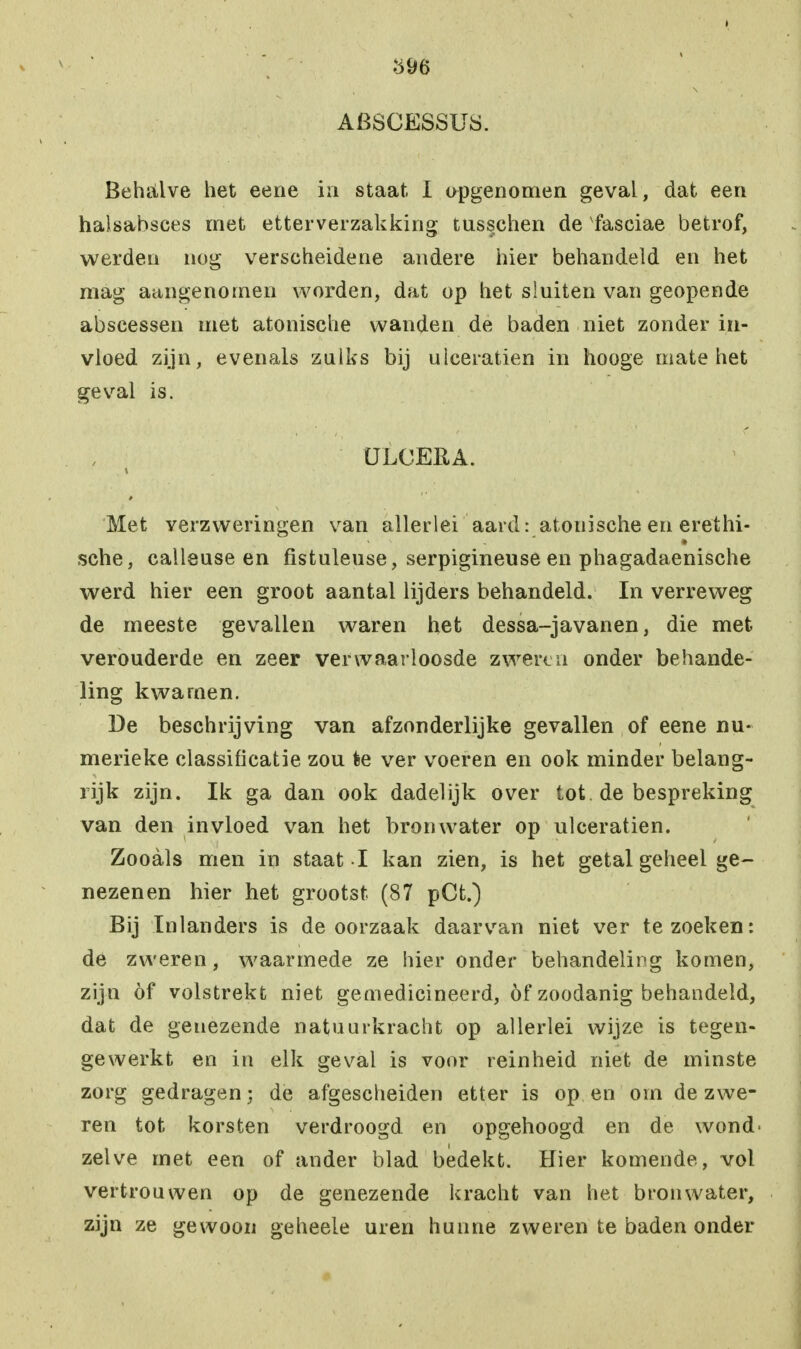 596 ABSCESSUS. Behalve het eene in staat I opgenomen geval, dat een halsabsces met etterverzakking tusschen de fasciae betrof, werden nog verscheidene andere hier behandeld en het mag aangenomen worden, dat op het sluiten van geopende abscessen met atonische wanden de baden niet zonder in- vloed zijn, evenals zuiks bij ulceratien in hooge mate het geval is. QLCEEA. Met verzweringen van allerlei aard: atonische en erethi- sche, calleuse en fïstuleuse, serpigineuse en phagadaenische werd hier een groot aantal lijders behandeld. In verreweg de meeste gevallen waren het dessa-javanen, die met verouderde en zeer verwaarloosde zwéren onder behande- ling kwamen. De beschrijving van afzonderlijke gevallen of eene nu- merieke classificatie zou èe ver voeren en ook minder belang- rijk zijn. Ik ga dan ook dadelijk over tot de bespreking van den invloed van het bronwater op ulceratien. Zooals men in staat I kan zien, is het getal geheel ge- nezenen hier het grootst (87 pCt.) Bij Inlanders is de oorzaak daarvan niet ver te zoeken: de zweren, waarmede ze hier onder behandeling komen, zijn öf volstrekt niet gemedicineerd, óf zoodanig behandeld, dat de genezende natuurkracht op allerlei wijze is tegen- gewerkt en in elk geval is voor reinheid niet de minste zorg gedragen; de afgescheiden etter is op en orn de zwe- ren tot korsten verdroogd en opgehoogd en de wond- zelve met een of ander blad bedekt. Hier komende, vol vertrouwen op de genezende kracht van het bronwater, zijn ze gewoon geheele uren hunne zweren te baden onder