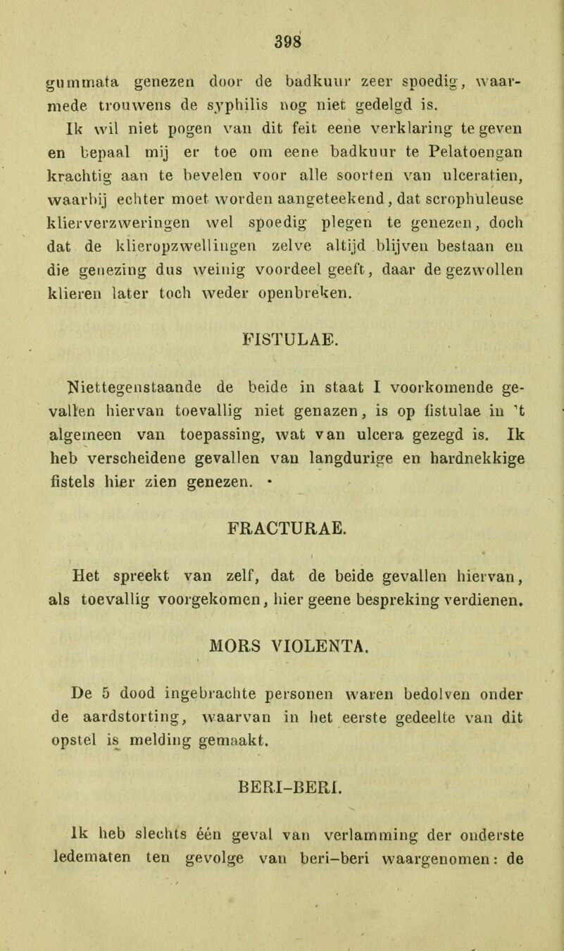 gummata genezen door de badkuur zeer spoedig, waar- mede trouwens de syphilis nog niet gedelgd is. Ik wil niet pogen van dit feit eene verklaring te geven en bepaal mij er toe om eene badkuur te Pelatoengan krachtig aan te bevelen voor alle soorten van ulceratien, waarbij echter moet worden aangeteekend, dat scrophuleuse klierverzweringen wel spoedig plegen te genezen, doch dat de klieropzwelliugen zelve altijd blijven bestaan en die genezing dus weinig voordeel geeft, daar de gezwollen klieren later toch weder openbreken. F1STULAE. Niettegenstaande de beide in staat I voorkomende ge- vallen hiervan toevallig niet genazen, is op fistulae in 't algemeen van toepassing, wat van ulcera gezegd is. Ik heb verscheidene gevallen van langdurige en hardnekkige fistels hier zien genezen. • FRACTURAE. Het spreekt van zelf, dat de beide gevallen hiervan, als toevallig voorgekomen, hier geene bespreking verdienen. MORS VIOLENTA. De 5 dood ingebrachte personen waren bedolven onder de aardstorting, waarvan in het eerste gedeelte van dit opstel is melding gemaakt. BERI-BEPJ. Ik heb slechts één geval van verlamming der onderste ledematen ten gevolge van beri-beri waargenomen: de