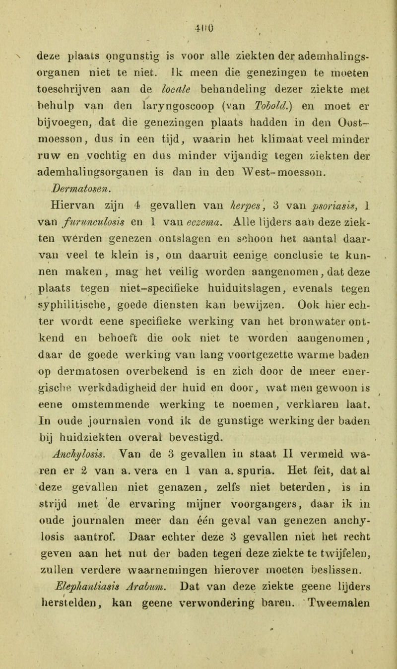 > • 4H0 '# . . . \ deze plaats ongunstig is voor alle ziekten der ademhalings- organen niet te niet. Ik meen die genezingen te moeten toeschrijven aan de locale behandeling dezer ziekte met behulp van den laryngoscoop (van Tohold.) en moet er bijvoegen, dat die genezingen plaats hadden in den Oost- moesson, dus in een tijd, waarin het klimaat veel minder ruw en vochtig en dus minder vijandig tegen ziekten der ademhalingsorganen is dan in den West-moesson. Dermatosen. Hiervan zijn 4 gevallen van herpes', 3 van psoriasis, 1 van funmculosis en 1 van eczema. Alle lijders aah deze ziek- ten werden genezen ontslagen en schoon het aantal daar- van veel te klein is, om daaruit eenige conclusie te kun- nen maken, mag het veilig worden aangenomen, dat deze plaats tegen niet-specifieke huiduitslagen, evenals tegen syphilitische, goede diensten kan bewijzen. Ook hier ech- ter wordt eene specifieke werking van het bronwater ont- kend en behoeft die ook niet te worden aangenomen, daar de goede werking van lang voortgezette warme baden op dermatosen overbekend is en zich door de meer ener- gische werkdadigheid der huid en door, wat men gewoon is eene omstemmende werking te noemen, verklaren laat. In oude journalen vond ik de gunstige werking der baden bij huidziekten overal bevestigd. Anchylosis. Van de 3 gevallen in staat II vermeld wa- ren er % van a. vera en 1 van a. spuria. Het feit, dat ai deze gevallen niet genazen, zelfs niet beterden, is in strijd met de ervaring mijner voorgangers, daar ik in oude journalen meer dan één geval van genezen anchy- losis aantrof. Daar echter deze 3 gevallen niet het recht geven aan het nut der baden tegen deze ziekte te twijfelen, zullen verdere waarnemingen hierover moeten beslissen. Elephantiasis Arabum. Dat van deze ziekte geene lijders herstelden, kan geene verwondering baren. Tweemalen